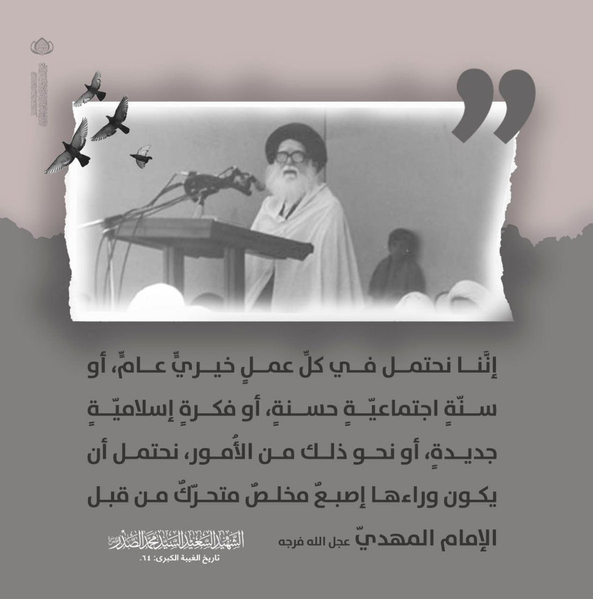 إنَّنا نحتمل في كلِّ عملٍ خيريٍّ عامٍّ، أو سنّةٍ اجتماعيّةٍ حسنةٍ، أو فكرةٍ إسلاميّةٍ جديدةٍ، أو نحو ذلك من الأُمور، نحتمل أن يكون وراءها إصبعٌ مخلصٌ متحرّكٌ من قبل الإمام المهديّ عجل الله فرجه
  الشهيد السعيد السيد محمد الصدر قدس سره
#الفاتحة_والدعاء_لزعيم_الحوزة