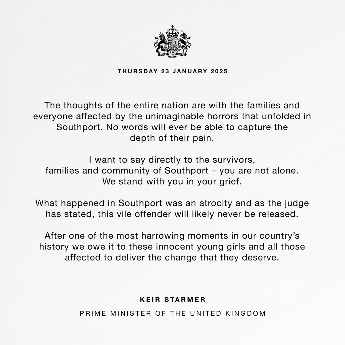 The thoughts of the entire nation are with the families and everyone affected by the unimaginable horrors that unfolded in Southport. No words will ever be able to capture the depth of their pain.
 
I want to say directly to the survivors, families and community of Southport – you are not alone. We stand with you in your grief.
 
What happened in Southport was an atrocity and as the judge has stated, this vile offender will likely never be released.
 
After one of the most harrowing moments in our country’s history we owe it to these innocent young girls and all those affected to deliver the change that they deserve.