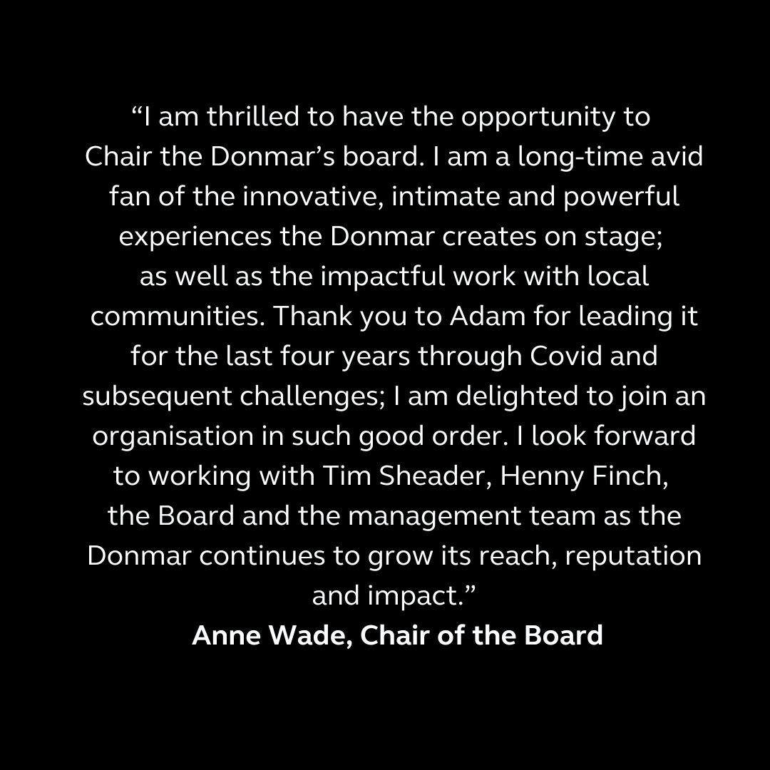 Today we announce the appointment of Anne Wade as Chair of the Board, taking over from Adam Kenwright. Wade will be the first female Chair in the Donmar’s history, and took up the role on 15 January 2025.