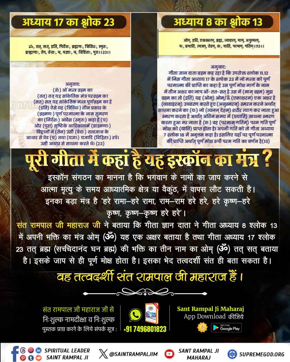 #Iskcon_Exposed
संत रामपाल जी महाराज जी ने बताया कि गीता ज्ञान दाता ने गीता जी अ. 8 श्लोक 13 में अपनी भक्ति का मंत्र ओम् (ॐ) यह एक अक्षर बताया है तथा गीता जी अ. 17 श्लोक 23 तत् ब्रह्म (सच्चदानंद घन ब्रह्म) की भक्ति का तीन नाम का ओम् (ॐ) तत् सत् बताया है। 
Secret Of Gita Revealed