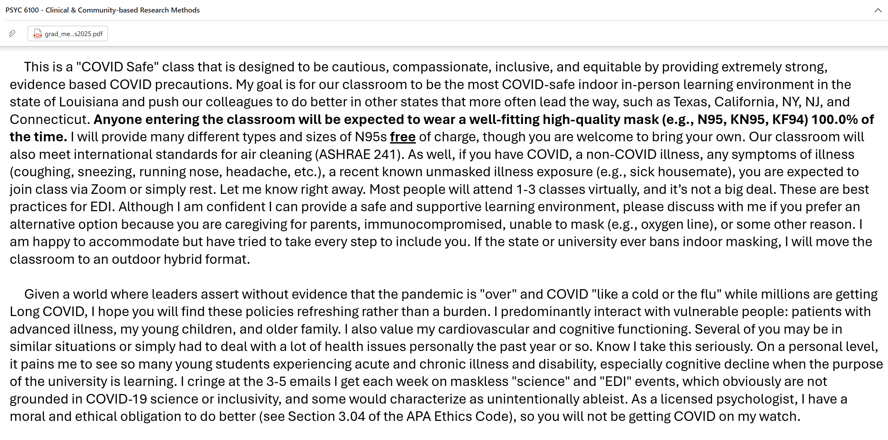 This is a "COVID Safe" class that is designed to be cautious, compassionate, inclusive, and equitable by providing extremely strong, evidence based COVID precautions. My goal is for our classroom to be the most COVID-safe indoor in-person learning environment in the state of Louisiana and push our colleagues to do better in other states that more often lead the way, such as Texas, California, NY, NJ, and Connecticut. Anyone entering the classroom will be expected to wear a well-fitting high-quality mask (e.g., N95, KN95, KF94) 100.0% of the time. I will provide many different types and sizes of N95s free of charge, though you are welcome to bring your own. Our classroom will also meet international standards for air cleaning (ASHRAE 241). As well, if you have COVID, a non-COVID illness, any symptoms of illness (coughing, sneezing, running nose, headache, etc.), a recent known unmasked illness exposure (e.g., sick housemate), you are expected to join class via Zoom or simply rest....