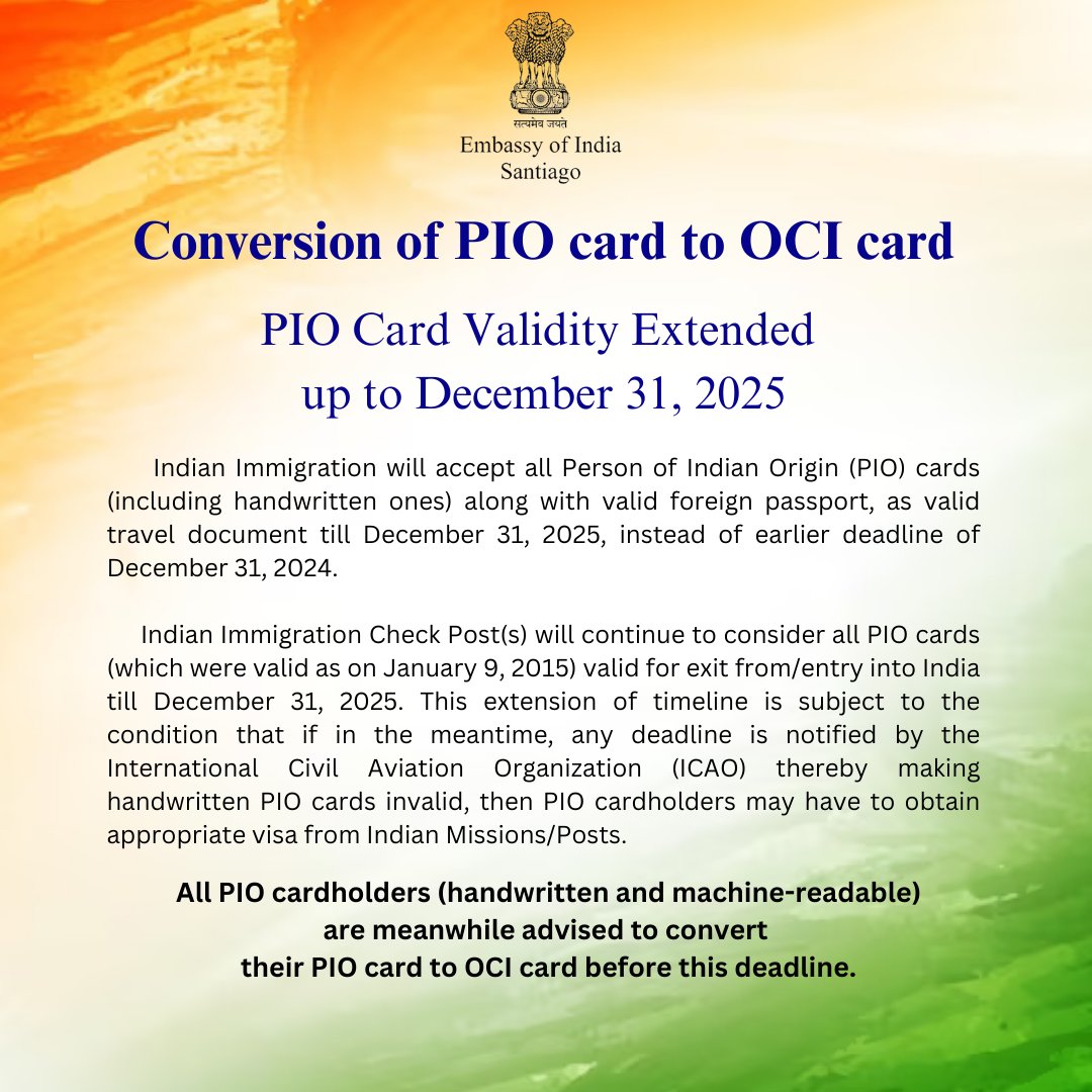 Indiainchile's tweet photo. Conversion of PIO card to OCI card.

PIO Card Validity Extended up to December 31, 2025.

Indian Immigration will accept all Person of Indian Origin (PIO) cards (including handwritten ones) along with valid foreign passport, as valid travel document till December 31, 2025, instead of earlier deadline of December 31, 2024. 

Indian Immigration Check Post(s) will continue to consider all PIO cards (which were valid as on January 9, 2015) valid for exit from/entry into India till December 31, 2025. This extension of timeline is subject to the condition that if in the meantime, any deadline is notified by the International Civil Aviation Organization (ICAO) thereby making handwritten PIO cards invalid, then PIO cardholders may have to obtain appropriate visa from Indian Missions/Posts.

All PIO cardholders (handwritten and machine-readable) are meanwhile advised to convert their PIO card to OCI card before this deadline.