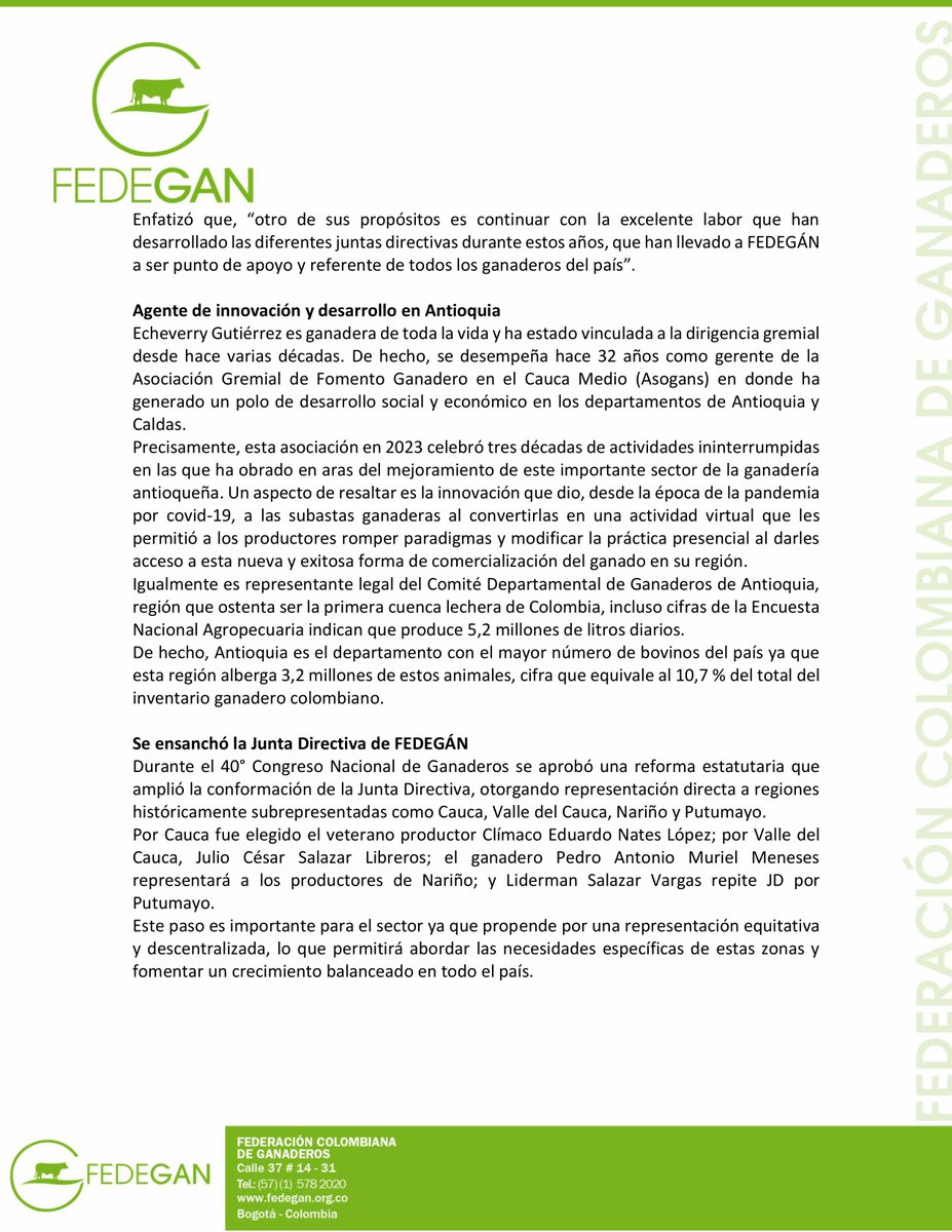 jflafaurie's tweet photo. #EsNoticia #Atención 

Conozcan a la nueva presidenta de la Junta Directiva de #FEDEGÁN ⬇️⬇️⬇️⬇️

Comunicado de prensa

Ganadera paisa, nueva presidenta de Junta Directiva de FEDEGÁN; se comprometió a impulsar la sostenibilidad y tecnificación del sector

- Patricia Echeverry Gutiérrez es la primera mujer presidenta de la Junta Directiva de la Federación Colombiana de Ganaderos. Desde esta dignidad continuará con el desarrollo del sector, especialmente de la ganadería sostenible. Afirma que promoverá las alianzas público-privadas.

BOGOTÁ D. C., 16 de enero de 2025. La Junta Directiva de FEDEGÁN designó como su nueva presidenta a la ganadera paisa Patricia Echeverry Gutiérrez, quien se desempeña hace más de tres décadas como gerente de la Asociación Gremial de Fomento Ganadero en el Cauca Medio (Asogans).
La designación se realizó al poco tiempo de que el gremio realizara su 40 Congreso Nacional de Ganaderos en #Barranquilla al que asistieron más de 2000 productores de todo el país dedicados a esta actividad que le aporta el 1,7 por ciento al PIB de Colombia.
“Es un orgullo que una mujer sea presidenta, por primera vez, de la Junta Directiva de la Federación Colombiana de Ganaderos (FEDEGÁN)”, sostuvo la recién designada en la máxima instancia del gremio cúpula de la ganadería colombiana.

Fortalecimiento gremial e impulso a la sostenibilidad
La dirigente considera que durante el tiempo que lleva en la Junta Directiva -como representante de los productores de los departamentos de #Antioquia y del #Chocó- las prioridades y objetivos han estado basados en dos aspectos fundamentales: el primero es el fortalecimiento gremial en las regiones y, el segundo, es impulsar una ganadería sostenible que cambie la visión que tiene el mundo con respecto a la producción tradicional.
“De hecho, para los próximos dos años, buscaremos alianzas estratégicas público-privadas como la que estamos desarrollando en Antioquia con diferentes actores en el proyecto #GanaderíaSostenible del #Cauca medio, que impulse y promueva la tecnificación de las fincas ganaderas”, expresó.
Enfatizó que, “otro de sus propósitos es continuar con la excelente labor que han desarrollado las diferentes juntas directivas durante estos años, que han llevado a FEDEGÁN a ser punto de apoyo y referente de todos los ganaderos del país”.

Agente de innovación y desarrollo en Antioquia
Echeverry Gutiérrez es ganadera de toda la vida y ha estado vinculada a la dirigencia gremial desde hace varias décadas. De hecho, se desempeña hace 32 años como gerente de la Asociación Gremial de Fomento Ganadero en el Cauca Medio (Asogans) en donde ha generado un polo de desarrollo social y económico en los departamentos de Antioquia y Caldas.
Precisamente, esta asociación en 2023 celebró tres décadas de actividades ininterrumpidas en las que ha obrado en aras del mejoramiento de este importante sector de la ganadería antioqueña. Un aspecto de resaltar es la innovación que dio, desde la época de la pandemia por covid-19, a las subastas ganaderas al convertirlas en una actividad virtual que les permitió a los productores romper paradigmas y modificar la práctica presencial al darles acceso a esta nueva y exitosa forma de comercialización del ganado en su región.
Igualmente es representante legal del Comité Departamental de Ganaderos de Antioquia, región que ostenta ser la primera cuenca lechera de Colombia, incluso cifras de la Encuesta Nacional Agropecuaria indican que produce 5,2 millones de litros diarios.
De hecho, Antioquia es el departamento con el mayor número de bovinos del país ya que esta región alberga 3,2 millones de estos animales, cifra que equivale al 10,7 % del total del inventario ganadero colombiano.

Se ensanchó la Junta Directiva de FEDEGÁN
Durante el 40° Congreso Nacional de Ganaderos se aprobó una reforma estatutaria que amplió la conformación de la Junta Directiva, otorgando representación directa a regiones históricamente subrepresentadas como #Cauca, #ValleDelCauca, #Nariño y #Putumayo.
Por Cauca fue elegido el veterano productor Clímaco Eduardo Nates López; por Valle del Cauca, Julio César Salazar Libreros; el ganadero Pedro Antonio Muriel Meneses representará a los productores de Nariño; y Liderman Salazar Vargas repite JD por Putumayo.
Este paso es importante para el sector ya que propende por una representación equitativa y descentralizada, lo que permitirá abordar las necesidades específicas de estas zonas y fomentar un crecimiento balanceado en todo el país.

@Fedegan 
@FUNDAGAN 
#LlegamosATrabajar 
#OrgullosamenteGanaderos