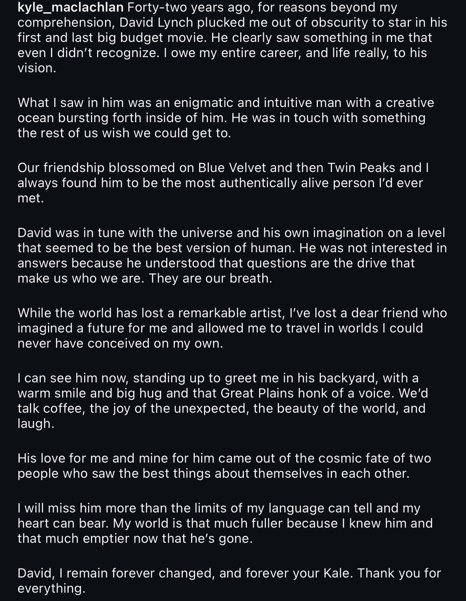 Kyle MacLachlan pays tribute to David Lynch: 

“His love for me and mine for him came out of the cosmic fate of two people who saw the best things about themselves in each other. I will miss him more than the limits of my language can tell and my heart can bear. My world is that