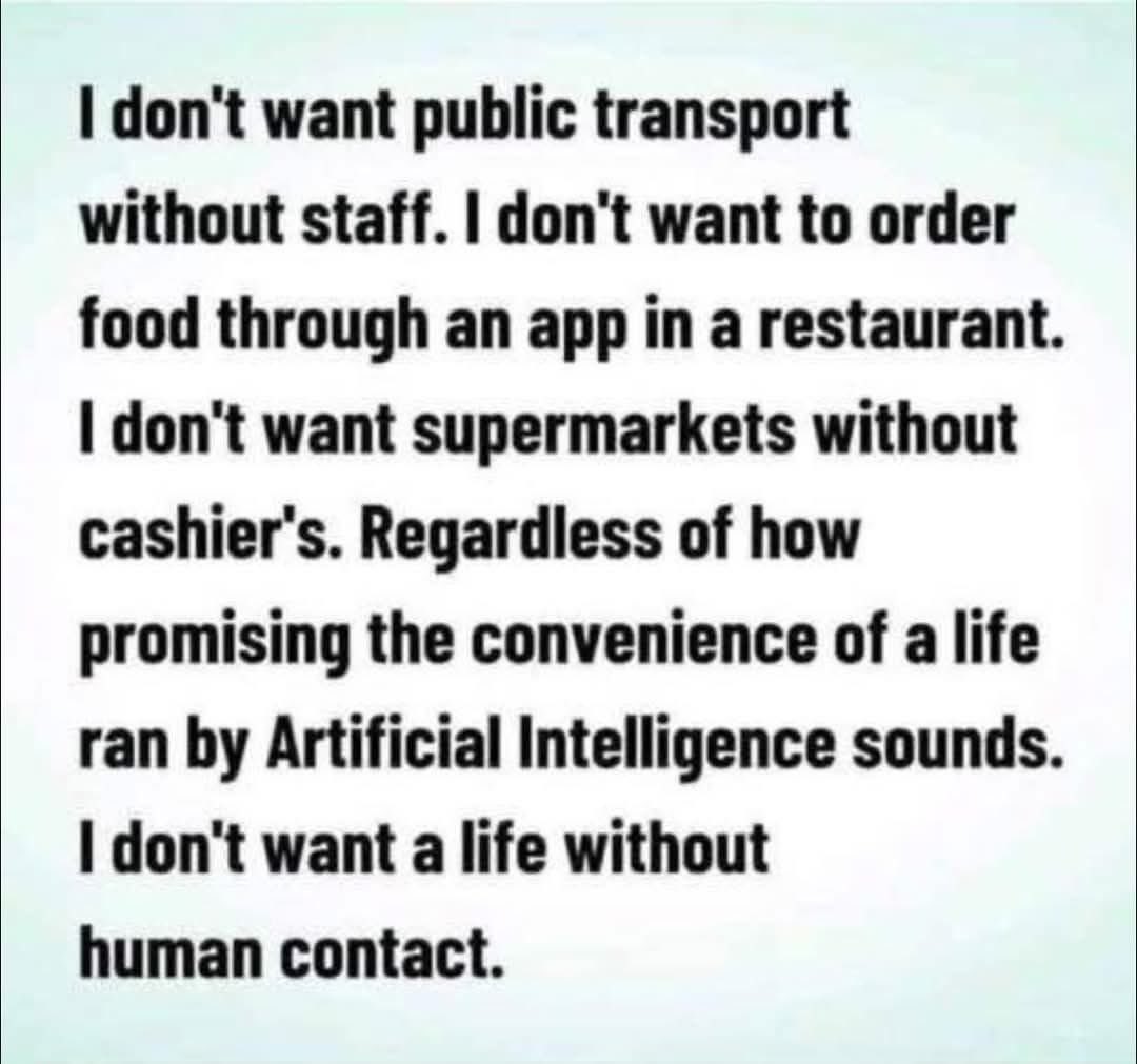 100% agree with this. For some people, especially the older generation, interacting with fellow humans in shops and on public transport can brighten their day. I don’t want to live in a world run by machines..