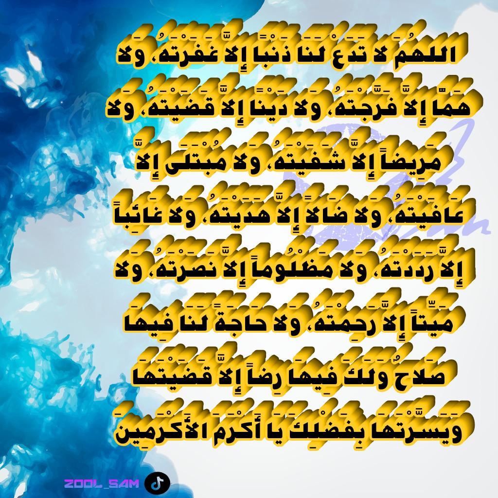 في يوم الجمعة:

" اللهُمَ لا تَدَعْ لَنَا ذَنْبًا إِلاَّ غَفَرْتَهُ، وَلا هَمًّا إِلاَّ فَرَّجْتَهُ، وَلا دَيْنًا إِلاَّ قَضَيْتَهُ، وَلا مَرِيضاً إِلاَّ شَفَيْتَهُ، وَلا مُبْتَلَى إِلاَّ عَافَيْتَهُ، وَلا ضَالاً إِلاَّ هَدَيْتَهُ، وَلا غَائِباً إِلاَّ رَدَدْتَهُ.