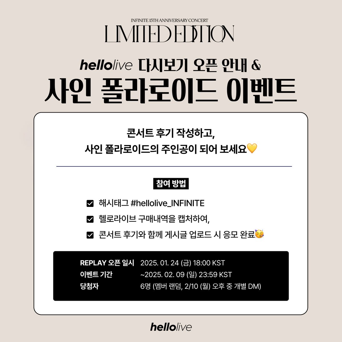 hellolivetv's tweet photo. 2024 #INFINITE 15TH ANNIVERSARY CONCERT : LIMITED EDITION
[📢hellolive 다시보기 오픈 안내 & 사인 폴라로이드 증정 이벤트]

♾REPLAY 오픈 일시: 2025. 01. 24 (금) 18:00 KST
- 다시보기 5일 종료 일시 : ~ 2025. 02. 02 (일) 23:59 KST (기간 내 5일 시청)
- 다시보기 10일 종료 일시 : ~ 2025. 02. 09 (일) 23:59 KST (기간 내 10일 시청)

💛기다려주신 인스피릿분들께 감사 인사를 올립니다🙇‍♀️🙇‍♂️💛
새해 복 많이 받으시고, 인피니트 다시보기와 함께 즐거운 연휴 되세요🍀🥰

++#인피니트 친필 사인 폴라로이드 증정 이벤트🎁
콘서트 후기 작성하고, 사인 폴라로이드의 주인공이 되어 보세요💛
1️⃣해시태그 #hellolive_INFINITE
2️⃣헬로라이브 구매내역을 캡처하여,
3️⃣콘서트 후기와 함께 게시글 업로드 시
✔️응모 완료🥳

♾참여 기간: ~2025. 02. 09 (일) 23:59 KST
♾당첨자: 6명 (멤버 랜덤, 2/10(월) 오후 중 개별 DM)

#LIMITEDEDITION