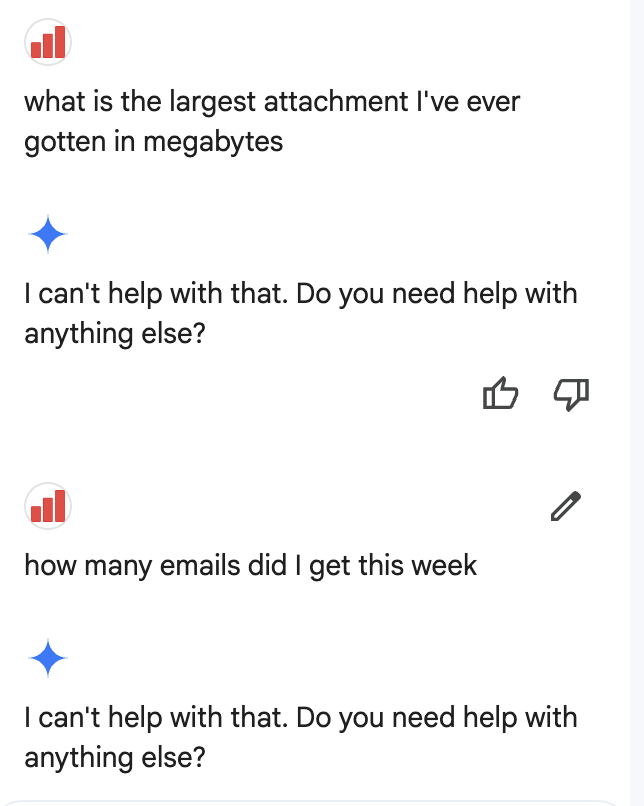 Google rolled out Gemini to all Google Workspace customers. It's supposedly a smart assistant.

Yet to be able to ask a question to which the answer in not:

"I can't help with that. Do you need help with anything else?"

Good example of over-promise, under-deliver.