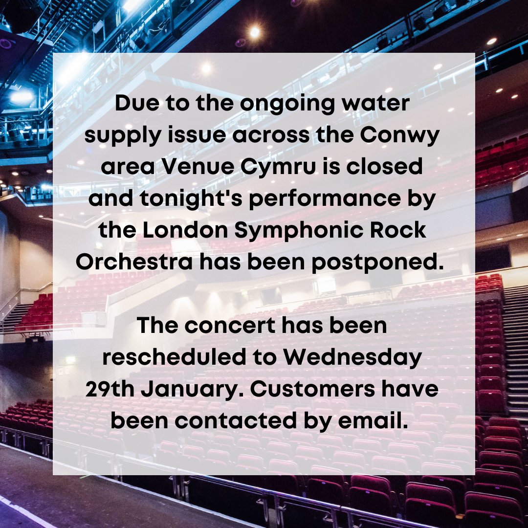 IMPORTANT CUSTOMER INFORMATION
Due to the ongoing water supply issue across the Conwy area Venue Cymru is closed and tonight's performance by the London Symphonic Rock Orchestra has been postponed. The concert has been rescheduled to Wed 29 Jan.