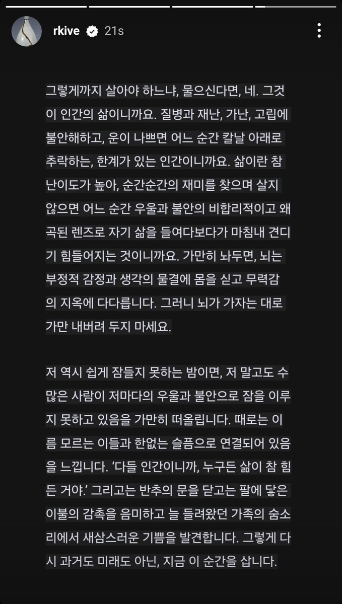 vhopelopy_'s tweet photo. 250117 RM/Namjoon Instagram Story (2~4)

“Everyone thinks they want to be happy, but it is not an easy task. This is because the brain itself is an organ optimized for predicting and detecting danger. It was not originally designed to fully enjoy happiness. Therefore, we must feel happiness tenaciously and intentionally. This is both the beginning and the end of today's story.

Throughout all cultures and histories, the six basic emotions that humanity commonly feels are joy, sadness, anger, surprise, disgust, and fear. The only positive emotion among them is joy. Negative emotions, on the other hand, can be very intense. This makes it difficult for us to feel joy most of the time, while we can easily become sad over trivial matters and easily fall into self-hatred. For a brain that constantly keeps threatening and negative experiences in mind for survival, enjoyable and positive experiences are not a priority. Since psychologist John Cacioppo, the founder of social neuroscience, revealed the "pattern of the brain that places great importance on negative information" through brainwave research 30 years ago, numerous studies have repeatedly confirmed this.”

“So don't be deceived by your current brain. That friend has been tense, vigilant, and the most earnest organ for survival for 7 million years. Even if the present is harsh, I can carve a new path in a more evolved and refined way. There are two methods to try today: savoring and seeking joy/pleasure.

Savor the moment. It will be difficult at first. Please create a habit. Experiencing something 'simply' and 'understanding and appreciating its meaning' are processed by different areas of the brain, and when you continuously try to do these separate tasks together, new connections are formed in the brain. Neurons that have originally operated separately begin to unknowingly bundle together and start working as a team. It's a team of 'experiencing something + savoring and feeling gratitude.'

If the fire was warm, savor it. If the warmth of the food felt good, if the weather was clear, savor it without missing a moment. If you spent a day without trouble thanks to someone, savor it and be grateful. Even if it's just for a few minutes a day, enter into meditation amidst your daily routine, be grateful, take care of your heart, and build your inner strength.”

“If you ask whether we have to live like that, the answer is yes. That is human life. We are limited beings who worry about illness, disaster, poverty, and isolation, and if we are unlucky, we may fall under the blade at any moment. Life is truly difficult; if we don't seek enjoyment in each moment, we may end up looking at our lives through an irrational and distorted lens of depression and anxiety, ultimately becoming unable to endure it. If left alone, the brain will ride the waves of negative emotions and thoughts, reaching a hell of helplessness. So, don't just let your brain go wherever it wants.

On nights when I also find it hard to fall asleep, I quietly recall that countless others, like me, are unable to sleep due to their own sadness and anxiety. Sometimes, I feel a deep connection to these nameless individuals through our shared sorrow. "Everyone is human, and life is tough for everyone!" I think, and then I close the door to my reflections, savoring the feel of the blanket against my skin and discovering a newfound joy in the familiar sound of my family's breathing. In this way, I live in the present moment, neither in the past nor the future.”