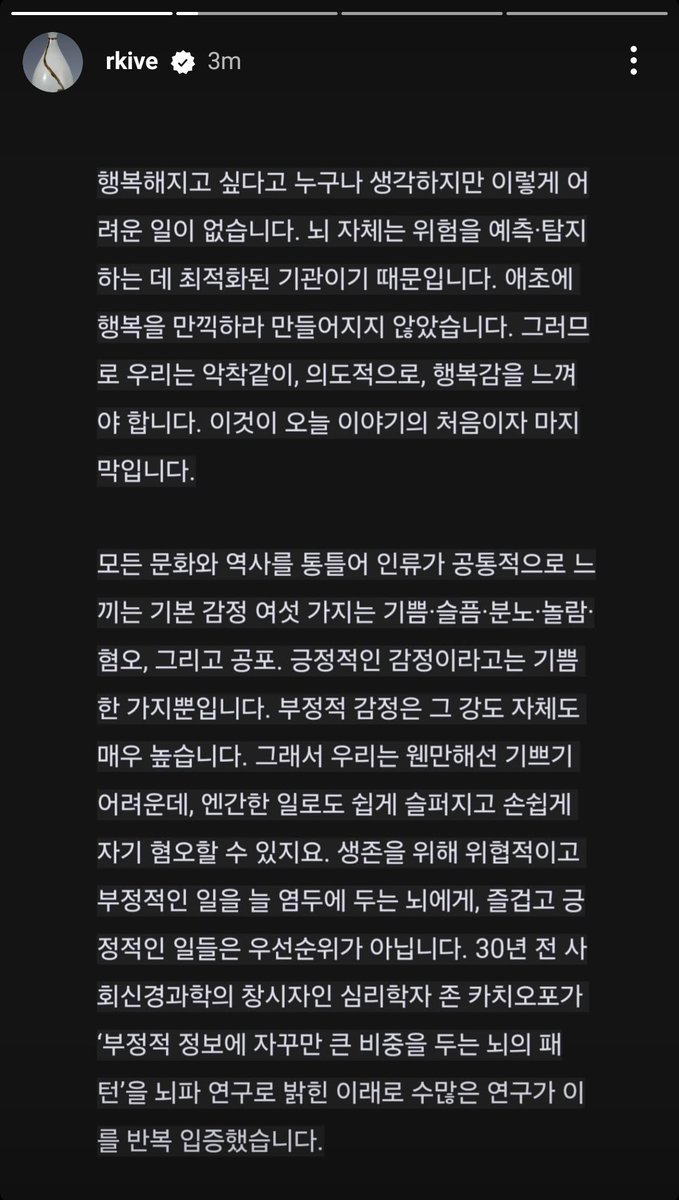vhopelopy_'s tweet photo. 250117 RM/Namjoon Instagram Story (2~4)

“Everyone thinks they want to be happy, but it is not an easy task. This is because the brain itself is an organ optimized for predicting and detecting danger. It was not originally designed to fully enjoy happiness. Therefore, we must feel happiness tenaciously and intentionally. This is both the beginning and the end of today's story.

Throughout all cultures and histories, the six basic emotions that humanity commonly feels are joy, sadness, anger, surprise, disgust, and fear. The only positive emotion among them is joy. Negative emotions, on the other hand, can be very intense. This makes it difficult for us to feel joy most of the time, while we can easily become sad over trivial matters and easily fall into self-hatred. For a brain that constantly keeps threatening and negative experiences in mind for survival, enjoyable and positive experiences are not a priority. Since psychologist John Cacioppo, the founder of social neuroscience, revealed the "pattern of the brain that places great importance on negative information" through brainwave research 30 years ago, numerous studies have repeatedly confirmed this.”

“So don't be deceived by your current brain. That friend has been tense, vigilant, and the most earnest organ for survival for 7 million years. Even if the present is harsh, I can carve a new path in a more evolved and refined way. There are two methods to try today: savoring and seeking joy/pleasure.

Savor the moment. It will be difficult at first. Please create a habit. Experiencing something 'simply' and 'understanding and appreciating its meaning' are processed by different areas of the brain, and when you continuously try to do these separate tasks together, new connections are formed in the brain. Neurons that have originally operated separately begin to unknowingly bundle together and start working as a team. It's a team of 'experiencing something + savoring and feeling gratitude.'

If the fire was warm, savor it. If the warmth of the food felt good, if the weather was clear, savor it without missing a moment. If you spent a day without trouble thanks to someone, savor it and be grateful. Even if it's just for a few minutes a day, enter into meditation amidst your daily routine, be grateful, take care of your heart, and build your inner strength.”

“If you ask whether we have to live like that, the answer is yes. That is human life. We are limited beings who worry about illness, disaster, poverty, and isolation, and if we are unlucky, we may fall under the blade at any moment. Life is truly difficult; if we don't seek enjoyment in each moment, we may end up looking at our lives through an irrational and distorted lens of depression and anxiety, ultimately becoming unable to endure it. If left alone, the brain will ride the waves of negative emotions and thoughts, reaching a hell of helplessness. So, don't just let your brain go wherever it wants.

On nights when I also find it hard to fall asleep, I quietly recall that countless others, like me, are unable to sleep due to their own sadness and anxiety. Sometimes, I feel a deep connection to these nameless individuals through our shared sorrow. "Everyone is human, and life is tough for everyone!" I think, and then I close the door to my reflections, savoring the feel of the blanket against my skin and discovering a newfound joy in the familiar sound of my family's breathing. In this way, I live in the present moment, neither in the past nor the future.”