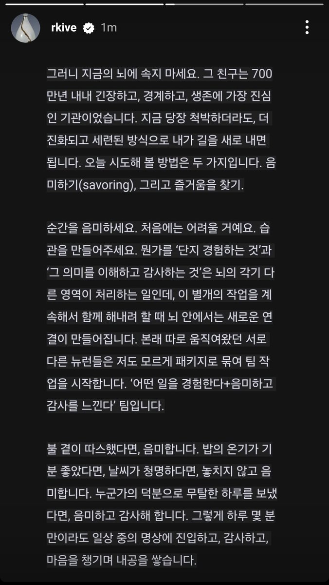 vhopelopy_'s tweet photo. 250117 RM/Namjoon Instagram Story (2~4)

“Everyone thinks they want to be happy, but it is not an easy task. This is because the brain itself is an organ optimized for predicting and detecting danger. It was not originally designed to fully enjoy happiness. Therefore, we must feel happiness tenaciously and intentionally. This is both the beginning and the end of today's story.

Throughout all cultures and histories, the six basic emotions that humanity commonly feels are joy, sadness, anger, surprise, disgust, and fear. The only positive emotion among them is joy. Negative emotions, on the other hand, can be very intense. This makes it difficult for us to feel joy most of the time, while we can easily become sad over trivial matters and easily fall into self-hatred. For a brain that constantly keeps threatening and negative experiences in mind for survival, enjoyable and positive experiences are not a priority. Since psychologist John Cacioppo, the founder of social neuroscience, revealed the "pattern of the brain that places great importance on negative information" through brainwave research 30 years ago, numerous studies have repeatedly confirmed this.”

“So don't be deceived by your current brain. That friend has been tense, vigilant, and the most earnest organ for survival for 7 million years. Even if the present is harsh, I can carve a new path in a more evolved and refined way. There are two methods to try today: savoring and seeking joy/pleasure.

Savor the moment. It will be difficult at first. Please create a habit. Experiencing something 'simply' and 'understanding and appreciating its meaning' are processed by different areas of the brain, and when you continuously try to do these separate tasks together, new connections are formed in the brain. Neurons that have originally operated separately begin to unknowingly bundle together and start working as a team. It's a team of 'experiencing something + savoring and feeling gratitude.'

If the fire was warm, savor it. If the warmth of the food felt good, if the weather was clear, savor it without missing a moment. If you spent a day without trouble thanks to someone, savor it and be grateful. Even if it's just for a few minutes a day, enter into meditation amidst your daily routine, be grateful, take care of your heart, and build your inner strength.”

“If you ask whether we have to live like that, the answer is yes. That is human life. We are limited beings who worry about illness, disaster, poverty, and isolation, and if we are unlucky, we may fall under the blade at any moment. Life is truly difficult; if we don't seek enjoyment in each moment, we may end up looking at our lives through an irrational and distorted lens of depression and anxiety, ultimately becoming unable to endure it. If left alone, the brain will ride the waves of negative emotions and thoughts, reaching a hell of helplessness. So, don't just let your brain go wherever it wants.

On nights when I also find it hard to fall asleep, I quietly recall that countless others, like me, are unable to sleep due to their own sadness and anxiety. Sometimes, I feel a deep connection to these nameless individuals through our shared sorrow. "Everyone is human, and life is tough for everyone!" I think, and then I close the door to my reflections, savoring the feel of the blanket against my skin and discovering a newfound joy in the familiar sound of my family's breathing. In this way, I live in the present moment, neither in the past nor the future.”