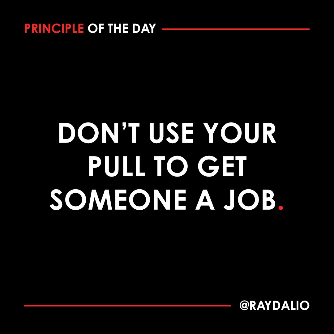 RayDalio's tweet photo. It is unacceptable to use your personal influence to help someone get a job because doing so undermines the meritocracy. It's not good for the job seeker, because it conveys they did not really earn it; it is not good for the person doing the hiring, because it undermines their authority; and it is not good for you because it demonstrates you will compromise merit for friends. It is an insidious form of corruption and it must not be tolerated. #principleoftheday