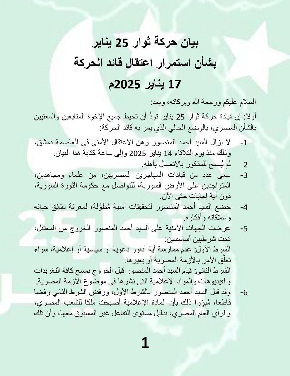 Almthdth25jan's tweet photo. بيان حركة ثوار 25 يناير

بشأن استمرار اعتقال قائد الحركة

17 يناير 2025م

السلام عليكم ورحمة الله وبركاته، وبعد:

أولا: إن قيادة حركة ثوار 25 يناير تودُّ أن تحيط جميع الإخوة المتابعين والمعنيين بالشأن المصري، بالوضع الحالي الذي يمر به قائد الحركة:

1-            لا يزال السيد أحمد المنصور رهن الاعتقال الأمني في العاصمة دمشق، وذلك منذ يوم الثلاثاء 14 يناير 2025 وإلى ساعة كتابة هذا البيان.

2-            لم يُسمح له الاتصال بأهله.

3-            سعى عدد من قيادات المهاجرين المصريين، من علماء ومجاهدين، المتواجدين على الأرض السورية، للتواصل مع حكومة الثورة السورية، دون أية إجابات حتى الآن.

4-            خضع السيد أحمد المنصور لتحقيقات أمنية مُطوَّلة، لمعرفة دقائق حياته وعلاقاته وأفكاره.

5-            عرضت الجهات الأمنية على السيد أحمد المنصور الخروج من المعتقل، تحت شرطيين أساسسين:

الشرط الأول: عدم ممارسة أية أداور دعوية أو سياسية أو إعلامية، سواء تعلَّق الأمر بالأزمة المصرية أو بغيرها.

الشرط الثاني: قيام السيد أحمد المنصور قبل الخروج بمسح كافة التغريدات والفيديوهات والمواد الإعلامية التي نشرها في موضوع الأزمة المصرية.

6-            وقد قبل السيد أحمد المنصور بالشرط الأول، ورفض الشرط الثاني رفضا قاطعا، مُبرِّرا ذلك بأن المادة الإعلامية أصبحت ملكا للشعب المصري، والرأي العام المصري، بدليل مستوى التفاعل غير المسبوق معها، وأن تلك المواد أصبحت جزءا من تاريخ صراع الشعب المصري مع جلاديه العسكر.

ثانيا: رسالة قيادة حركة ثوار 25 يناير إلى الإخوة في سوريا:

1-            إن قيادة الحركة لا تشك لحظة بأنكم تَتَمنَّون انتصار الشعب المصري على جلاديه كما نصركم الله على بشار الجحش والموجة الهمجية التي ساندته، حتى أزاحها الله عن صدوركم؛ وأنتم تتمنَّون أيضا لو أتيحت لكم فرصة نيل شرف المشاركة في دعم الشعب المصري، وهو يصارع أعتى طغاة نظام القمع العربي، كيف لا وأنتم تتلون قول الله عز وجل: {وَمَا لَكُمْ لَا تُقَاتِلُونَ فِي سَبِيلِ اللَّهِ وَالْمُسْتَضْعَفِينَ مِنَ الرِّجَالِ وَالنِّسَاءِ وَالْوِلْدَانِ الَّذِينَ يَقُولُونَ رَبَّنَا أَخْرِجْنَا مِنْ هَٰذِهِ الْقَرْيَةِ الظَّالِمِ أَهْلُهَا وَاجْعَل لَّنَا مِن لَّدُنكَ وَلِيًّا وَاجْعَل لَّنَا مِن لَّدُنكَ نَصِيرًا}النساء:75.

2-            إن قيادة حركة ثوار 25 يناير تُقدِّر الظرف الدقيق والحاسم الذي تمرُّون به كشعب سوري شقيق وكحكومة أفرزتها الثورة السورية المباركة، وذلك في مجال العلاقات الدولية والإقليمية، وأنكم تخضعون لبعض الضرورات التي تُقدَّر بقدرها.

3-            ومهما بلغت التحديات والضرورات، لكن ليس لها أن تلغي تكامل مصالح شعوب الأمة المسلمة العُليا والمشتركة، وليس لتلك الضرورات أن تتجاوز الحُرُمات التي أمر الله بحفظها والدفاع عنها، وفي مقدمتها الدين والأنفس؛ كما أن الضرورات لا تبيح لنا كمصريين إخفاء ما أمرنا الله بإظهاره من البيِّنات والأمر بالمعروف والنهي عن المنكر، وذلك لقوله عز وجل: {إِنَّ الَّذِينَ يَكْتُمُونَ مَا أَنزَلْنَا مِنَ الْبَيِّنَاتِ وَالْهُدَىٰ مِن بَعْدِ مَا بَيَّنَّاهُ لِلنَّاسِ فِي الْكِتَابِ أُولَٰئِكَ يَلْعَنُهُمُ اللَّهُ وَيَلْعَنُهُمُ اللَّاعِنُونَ، إِلَّا الَّذِينَ تَابُوا وَأَصْلَحُوا وَبَيَّنُوا فَأُولَٰئِكَ أَتُوبُ عَلَيْهِمْ ۚ وَأَنَا التَّوَّابُ الرَّحِيمُ}البقرة:159-160.

4-            ونحن نعتقد بأنه لا نحن ولا أنتم يمكننا التفريق بين مصر والشام، فقد تعانقت مصر والشام عناقا عَقَديّاً ووجوديّاً وتاريخيّاً، منذ أن فتح عمر بن الخطاب بيت المقدس، ومنذ أن دخل عمرو بن العاص مصر فاتحا، الأمر الذي جاء بإخواننا المصريين إلى الشام باذلين أرواحهم في سبيل الله عز وجل، ومدافعين عن إخوانهم وأخواتهم؛ وفي مقدمتهم القائد أحمد المنصور، الذي تزوج من أخت سورية، وأنجب منها بنتين وولدين؛ وكبرى البنتين اسمها (شام) وهي الآن صماء بكماء، ولم تكن كذلك إلا بعد أن ضرب الحي الذي يسكنون فيه صاروخ من الصواريخ الإيرانية، فمن يومها هي لا تسمع ولا تتكلم؛ فكيف ستنزعون (شام) من قلب مصر والمصريين؟

ثالثا: رسالة عاجلة للشعب المصري:

لقد أرسل القائد أحمد المنصور عدة رسائل قصيرة، سوف ننشرها تباعا، وأولها: أيها الشعب المصري، أبْطِل سحر (25 يناير)، أي لا تجعلوا يومه علامة على النصر أو على الهزيمة، فما هو إلا يوم من أيام الله، وإن معركتكم الوجودية مع نظام الطاغية السيسي لن تنتهي في يوم ولا في سنتين، فاحزموا أمركم واجتمعوا على الأهداف الكبرى للثورة، وأعدوا ونظِّموا أنفسكم، وخططوا وادرسوا مواقعكم ومواقع عدوكم، واستبطنوا الصبر والأجر، وتقدموا لصناعة الفرصة أو اغتنموها، ولكم في إخوانكم الفلسطينيين والسوريين قدوة وأي قدوة.