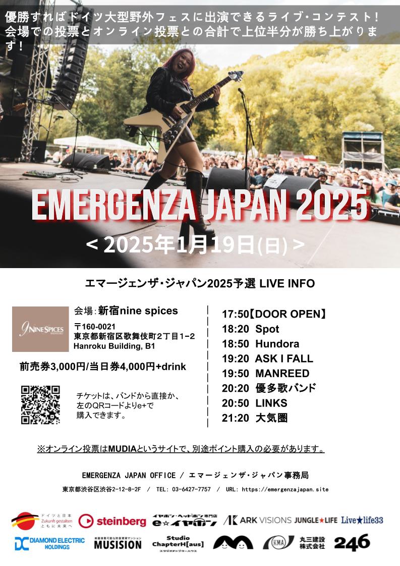 EMERGENZAJAPAN's tweet photo. 明日はエマージェンザ2025 東京予選 第4戦🔥
日時 : 2025年1月19日(日)
会場 : 新宿nine spices　@9spices 
是非、会場までライブを楽しみに、応援しに来てください！当日券もあり！
<出演>
17:50 ドアオープン（開場）
18:20 Spot @SPOT0980
18:50 Hundora
19:20 ASK I FALL @ask_i_fall
19:50 MANREED @MANREED4649
20:20 優多歌バンド@yutakarockz
20:50 LINKS
21:20 大気圏  @1029_torippy
前売券¥3,000/当日券¥4,000+ドリンク代

オンライン投票➡https://t.co/vnrFIcMNPr

※出演者まだ募集しています！
【後援・協賛】 ドイツ連邦共和国大使館 ダイヤモンドエレクトリックホールディングス Studio Chapter Haus 丸三建設 国立音楽院 Ark Visions イーイヤホン steinberg マゴノダイマデプロダクション MUSISION 246 JUNGLE★LIFE Livelife33
#エマージェンザ #エマージェンザジャパン #ライブコンテスト #バンドコンテスト #シンガーソングライター #ライブハウス #ライブ #野外フェス #emergenzafestival #taubertalfestival