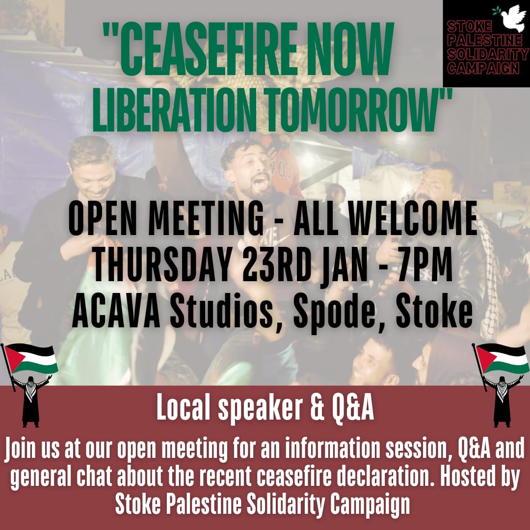 ‘Ceasefire today, liberation Tomorrow’ Public Meeting 

🗓️ Thursday 23rd January
🕕 7 PM
📍 ACAVA studios, Spode Works, 32 Elenora St, ST4 1QD

Join us for a public meeting to make sense of the latest developments so that we’re clearer in our campaigning efforts going forward.
