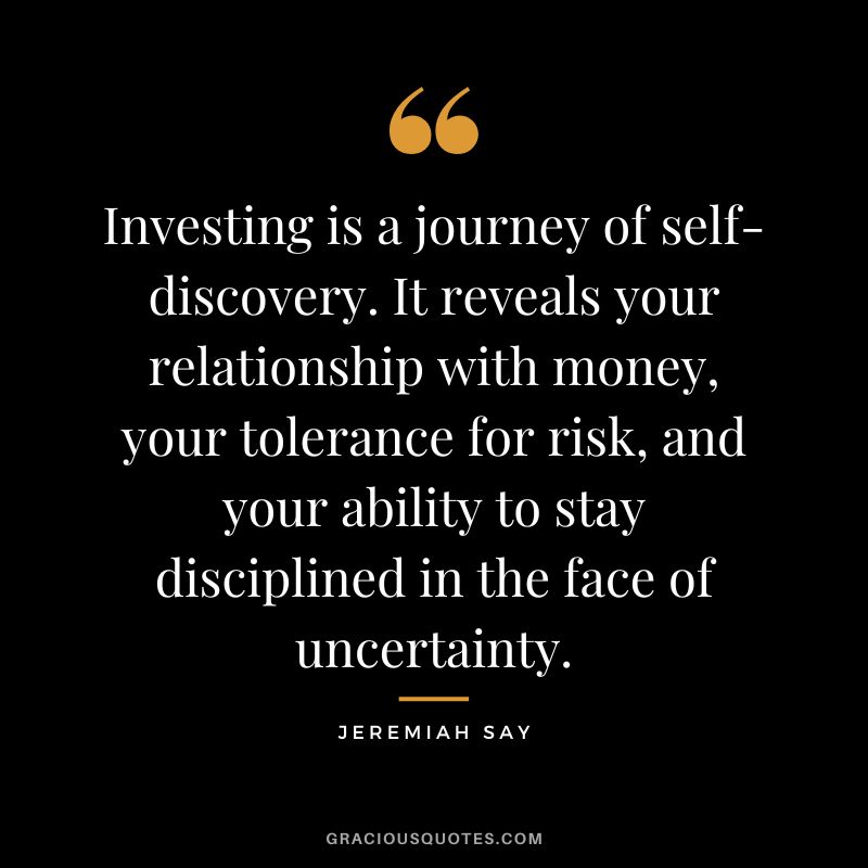 "Investing is a journey of self-discovery. It reveals your relationship with money, your tolerance for risk, and your ability to stay disciplined in the face of uncertainty". 

Jeremiah Say