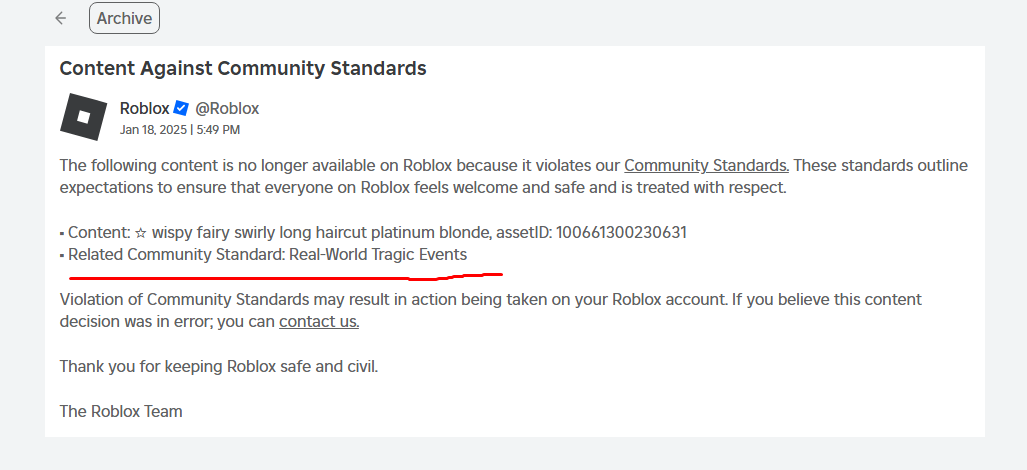 Hi. I hope this is a bug or someone has found a new way to report stuff, but this hair below just got deleted for being related to real world tragic events. Its a hair. the name nor description has any significance to this ban either. Lmk if this isnt the first time pls