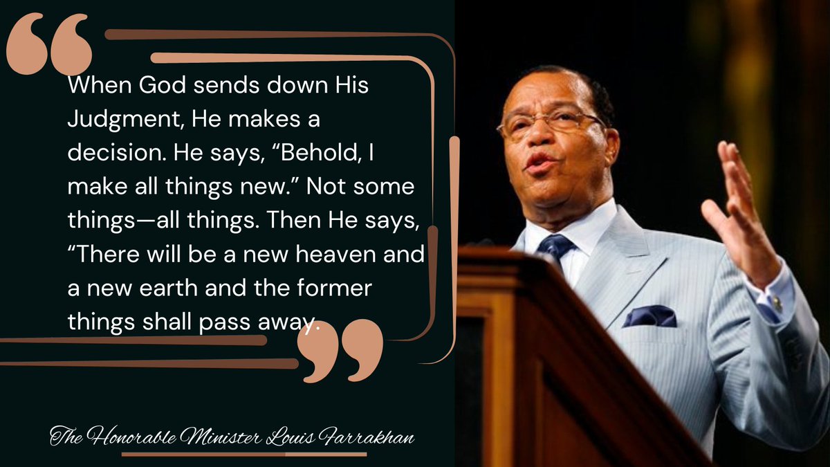 "When God sends down His Judgment, He makes a decision. He says, “Behold, I make all things new.” Not some things—all things. Then He says, “There will be a new heaven and a new earth, and the former things shall pass away." ~ The Honorable Minister Louis #Farrakhan 🤲🏿💖🌸
