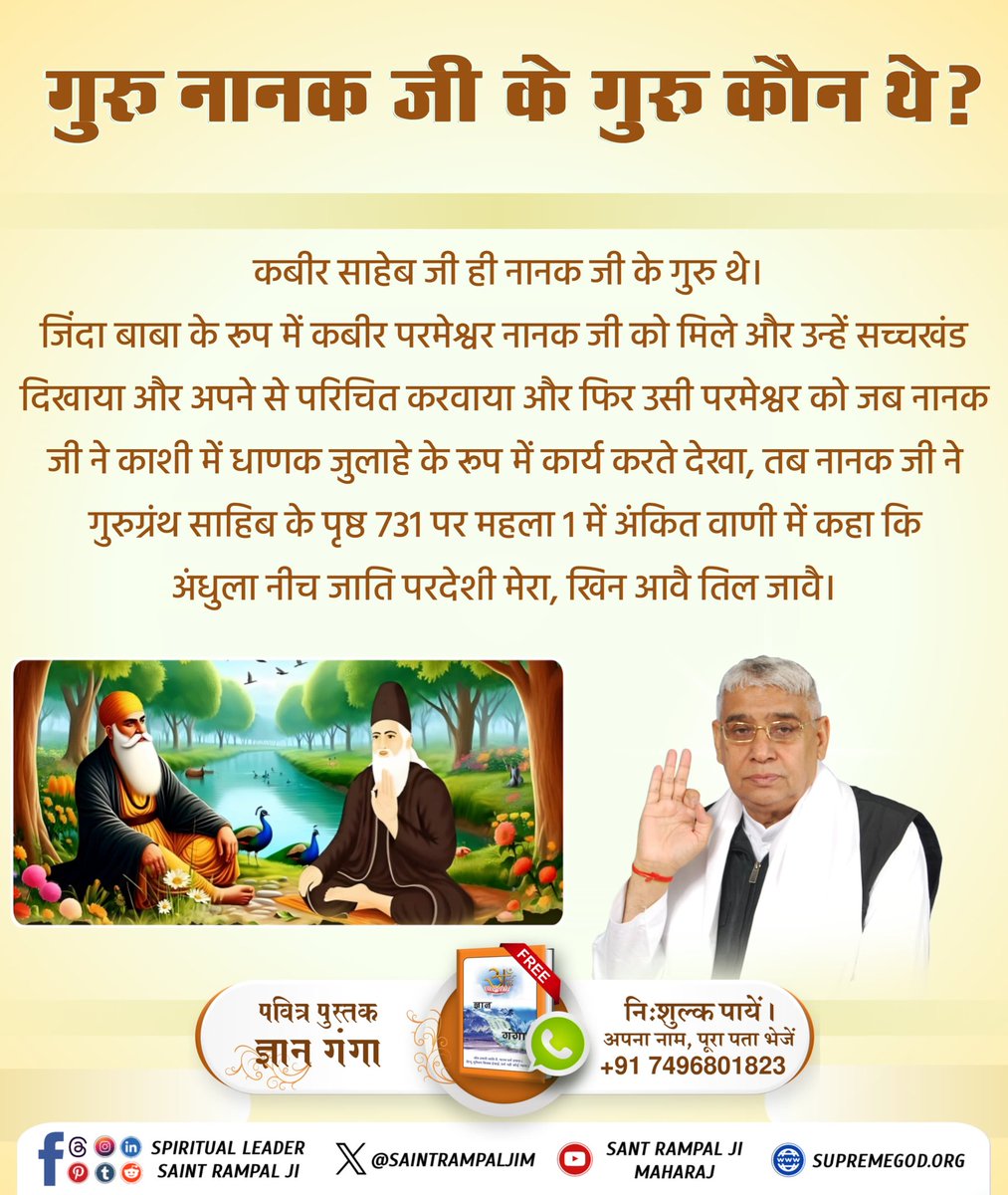 #गुरुनानकजी_के_गुरु_कौन
श्री गुरु ग्रन्थ साहिब के पृष्ट 731 पर श्री नानक देव ने स्पष्ट कहा है :-
अंधुला नीच जाति परदेशी खिन आवै तिल जावै।
ताकी संगति नानक रहंदा किउ करि मूड़ा पावै।।
इससे सिद्ध हुआ कि श्री नानक देव के गुरु जी परमेश्वर कबीर जी काशी वाले धाणक थे।
Hakka Kabir Karim Tu