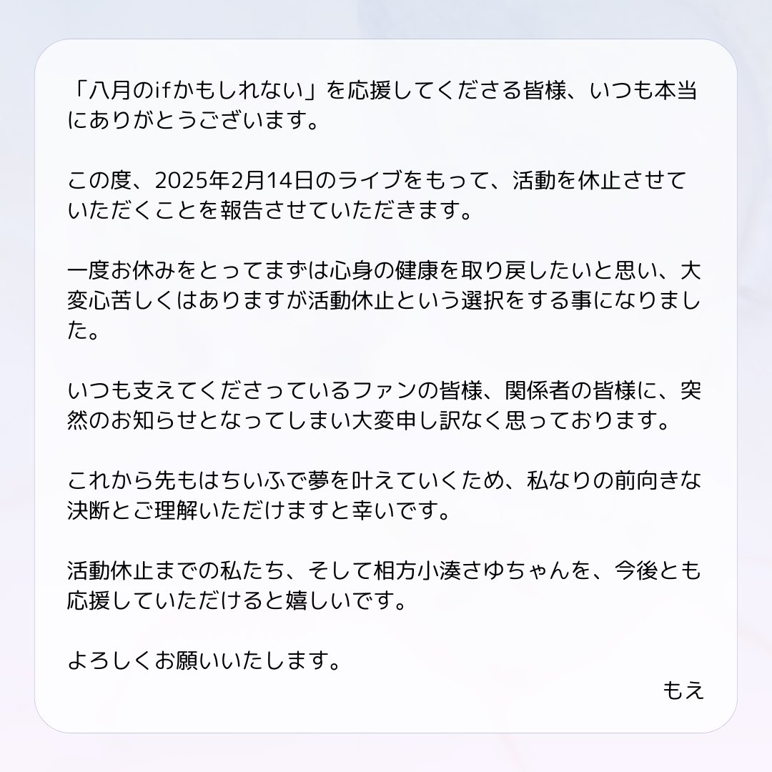 8if_official's tweet photo. 【 お知らせ 】

日頃より私たちを応援していただき、誠にありがとうございます。

2025年2月14日のライブをもちまして、活動休止させていただくことをご報告いたします。

活動再開の際は温かく迎えていただけますと幸いです。

今後とも、八月のifかもしれないをよろしくお願いいたします。 https://t.co/KpMpckxIsH