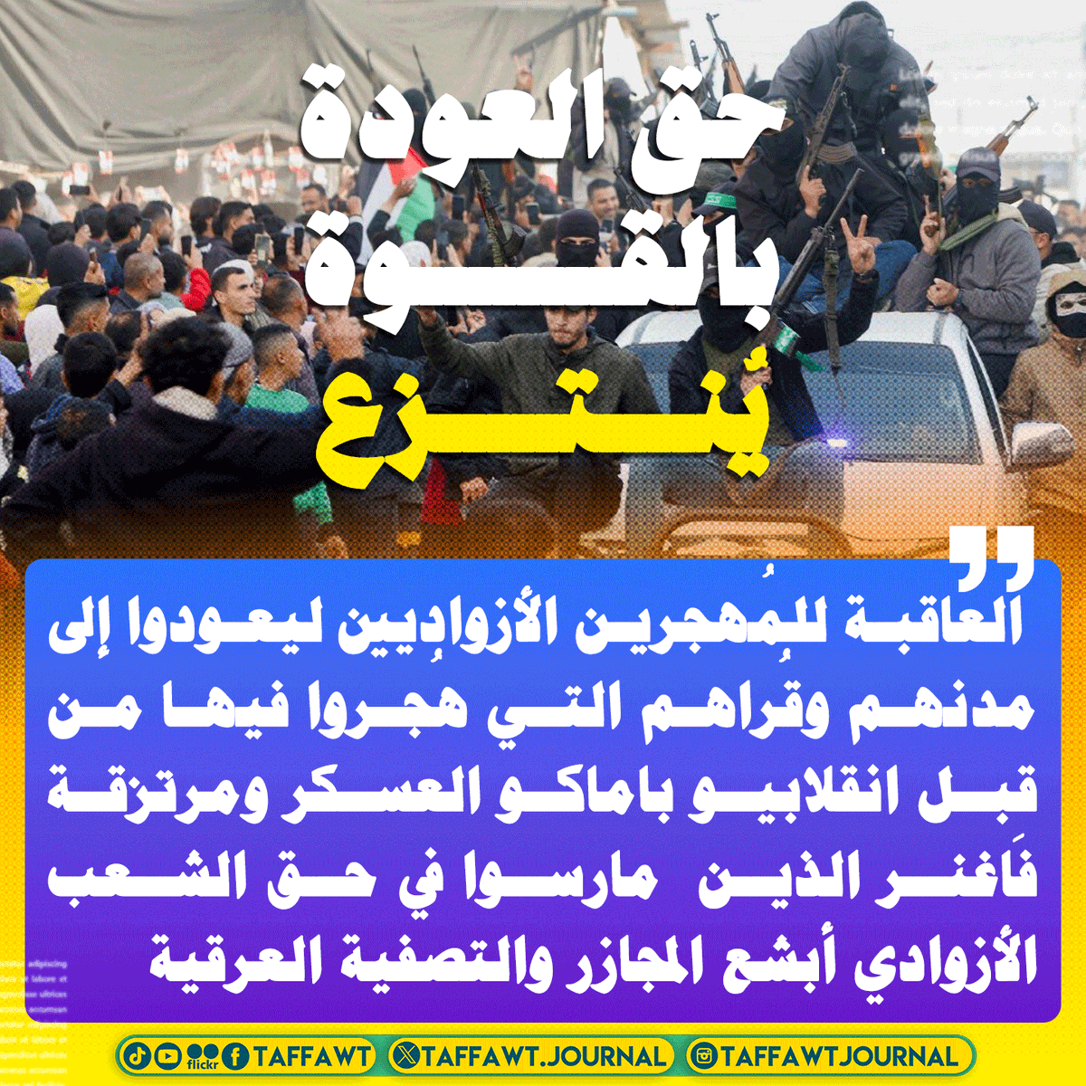 حق العودة
بالقــــــــوة
يُنــــتـــــزع
 العاقبة للمُهجرين الأزواديين ليعودوا إلى مدنهم وقُراهم التي هُجروا فيها من قِبل انقلابيو باماكو العسكر ومرتزقة فاغنر الذين  مارسوا في حق الشعب الأزوادي أبشع المجازر والتصفية العرقية والإبادة
#أزواد #غزة #القدس #فلسطين 
#مجرمي_مالي #فاغنر