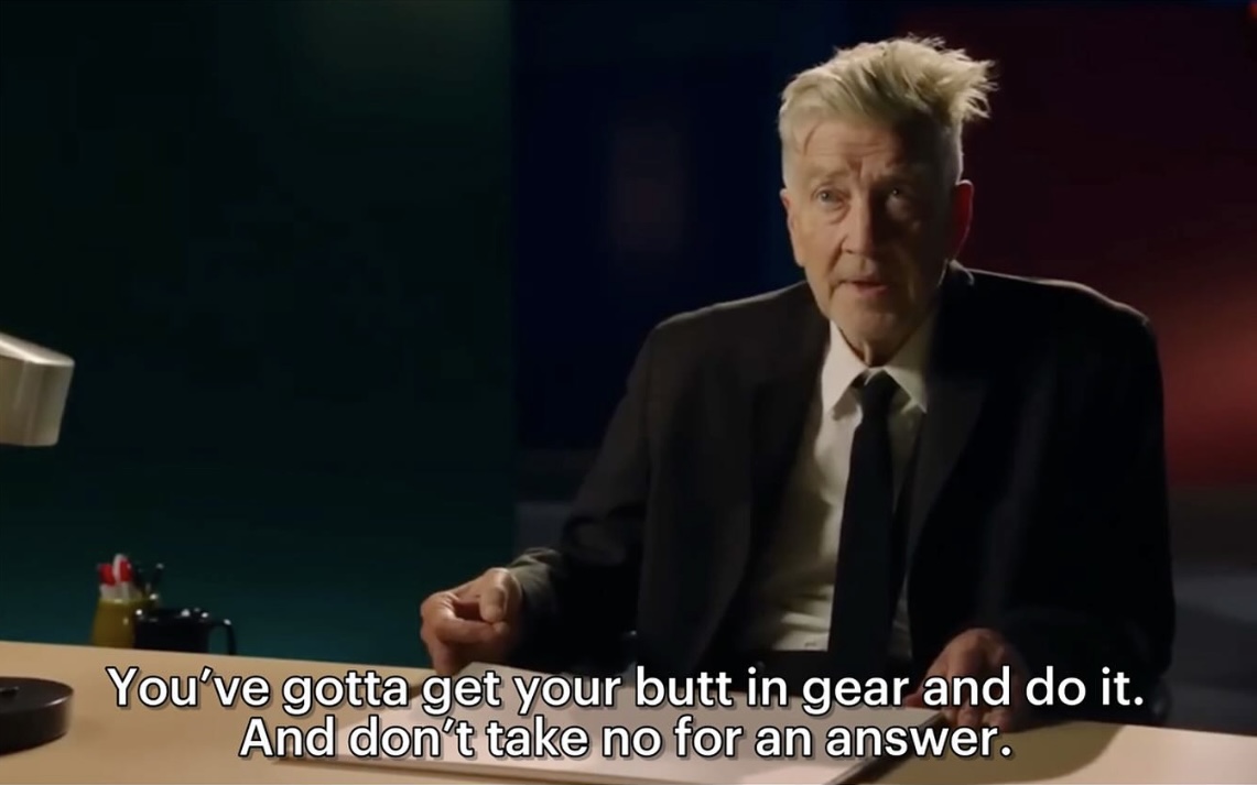 “Don’t take no for an answer.” 

- David Lynch. 

They’ll doubt you. They’ll try to invalidate your talent. Your intelligence. Your ability. 

Don’t listen. Create. People limit others based on their fears of inadequacy. Don’t embrace their fear. 

Don’t take no for an answer.