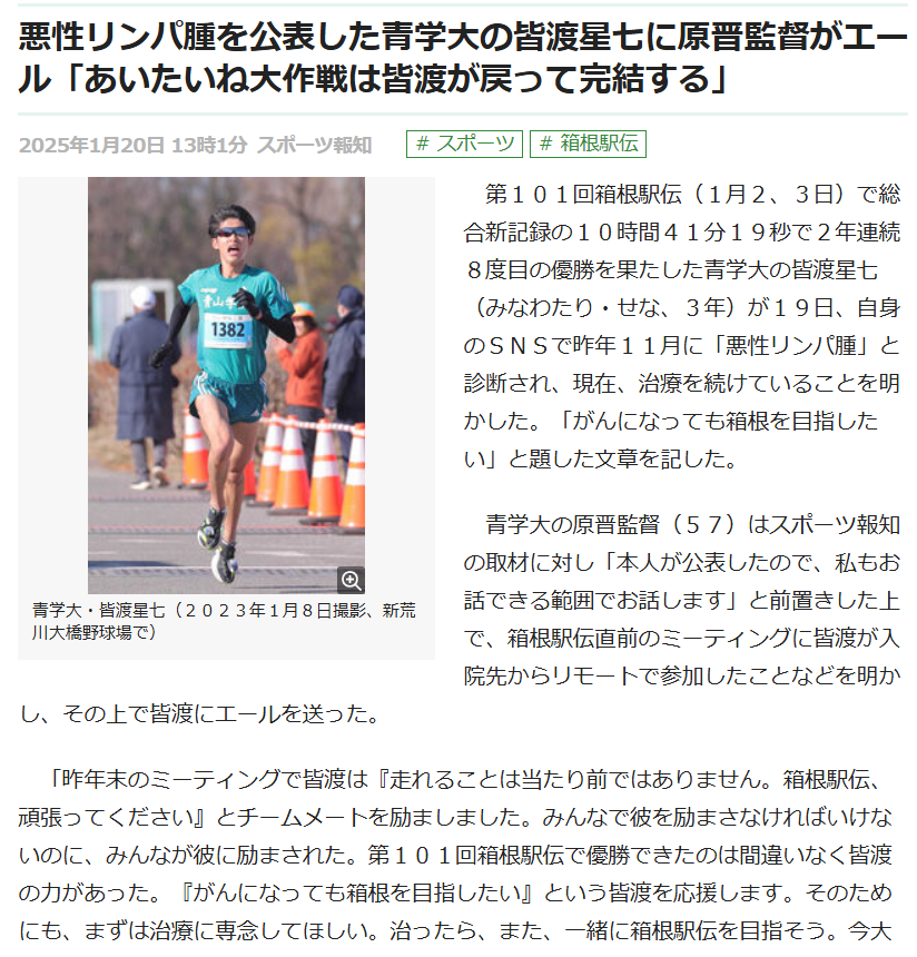 　第１０１回箱根駅伝（１月２、３日）で総合新記録の１０時間４１分１９秒で２年連続８度目の優勝を果たした青学大の皆渡星七（みなわたり・せな、３年）が１９日、自身のＳＮＳで昨年１１月に「悪性リンパ腫」と診断され、現在、治療を続けていることを明かした。「がんになっても箱根を目指したい」と題した文章を記した。

　青学大の原晋監督（５７）はスポーツ報知の取材に対し「本人が公表したので、私もお話できる範囲でお話します」と前置きした上で、箱根駅伝直前のミーティングに皆渡が入院先からリモートで参加したことなどを明かし、その上で皆渡にエールを送った。

　「昨年末のミーティングで皆渡は『走れることは当たり前ではありません。箱根駅伝、頑張ってください』とチームメートを励ましました。みんなで彼を励まさなければいけないのに、みんなが彼に励まされた。第１０１回箱根駅伝で優勝できたのは間違いなく皆渡の力があった。『がんになっても箱根を目指したい』という皆渡を応援します。そのためにも、まずは治療に専念してほしい。治ったら、また、一緒に箱根駅伝を目指そう。今大会は『あいたいね大作戦』を掲げて優勝することができたけど、まだ、大作戦は終わっていない。元気になった皆渡がチームに戻ってきた時、初めて『あいたいね大作戦』が完結します。みんな待っています」
https://hochi.news/articles/20250120-OHT1T51077.html?page=1