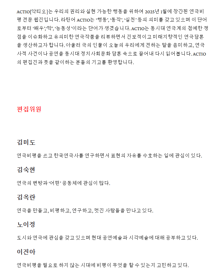새로운 연극비평 웹진 《악티오Actio》가 창간되었다고 하네요. 기존에 있던 전문지들이 심상치 않은 퇴행의 기류를 보여주고 있고 《연극in》마저 향방이 불투명한 상태에서 그나마 희망적인 소식이 아닐까 싶습니다. 워드프레스 기반이고 무료로 구독할 수 있습니다.      

actiowebzine.com