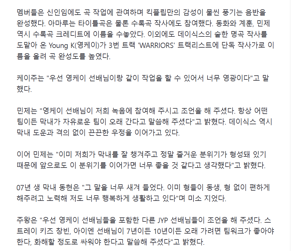 fallinminje's tweet photo. an article of #KickFlip mentioning their JYPE seniors has been uploaded! 🩶

“young k, who has written countless of hit songs for day6, contributed to warriors as the sole lyricist, enhancing the quality of the song. keiju said, ‘first of all, it was such an honor to work with young k sunbaenim.’

minje added, ‘young k sunbaenim was present during our recording session and gave us advice. he said that teams with carefree maknaes tend to last the longest.’ day6 has also maintained a close bond with their maknae, dowoon. minje continued, ‘we already look out for our maknae and build a fun atmosphere for him, so i think it would be great to continue this kind of dynamic in the future.’

the maknae donghyeon, born in 2007, said, ‘i took those words to heart. the hyungs already try so hard to make everything easier for me, so i'm living really happily.’

juwang added, ‘young k sunbaenim and our other JYPE sunbaenims gave us advice. stray kids changbin and i.n sunbaenims also said that for a group to last seven or ten years, it's essential to have good teamwork and to [only] argue to the extent of reconciliation.’”

🖇️ https://t.co/1mf2Hep0EQ

#킥플립 @kickflip_jype