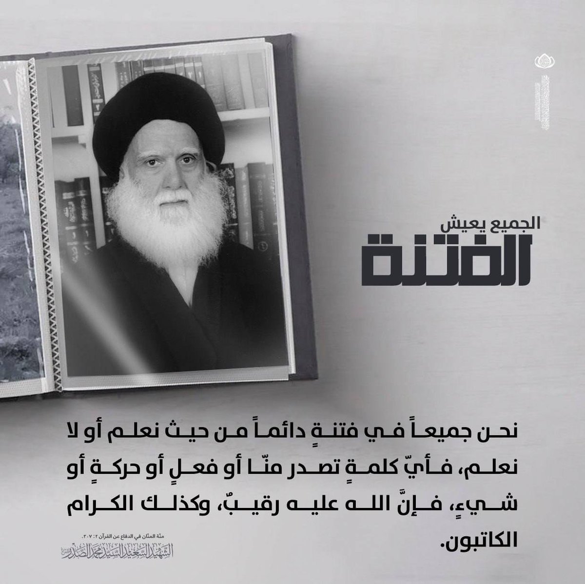 الجميع يعيش الفتنة
نحن جميعاً في فتنةٍ دائماً من حيث نعلم أو لا نعلم، فأيّ كلمةٍ تصدر منّا أو فعلٍ أو حركةٍ أو شيءٍ، فإنَّ الله عليه رقيبٌ، وكذلك الكرام الكاتبون.
الشهيد السعيد السيد محمد الصدر قدس سره.
منّة المنّان في الدفاع عن القرآن 2: 307.