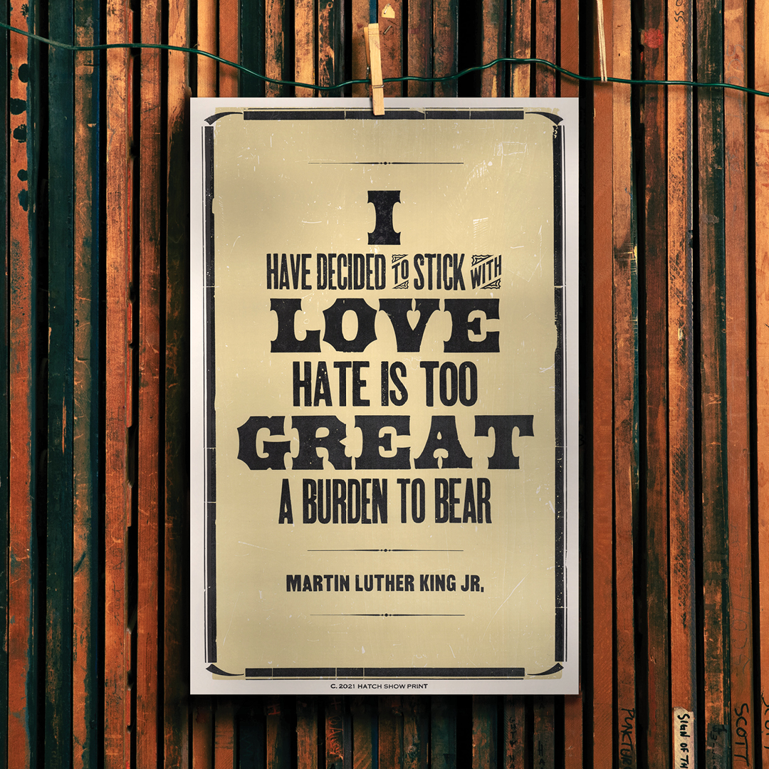 Today, we honor the legacy of Dr. Martin Luther King Jr. by heeding his wisdom. In 2021, <a href="/HatchShowPrint/">Hatch Show Print</a> released this poster featuring the words of Dr. King. It reads, "I have decided to stick with love. Hate is too great a burden to bear."