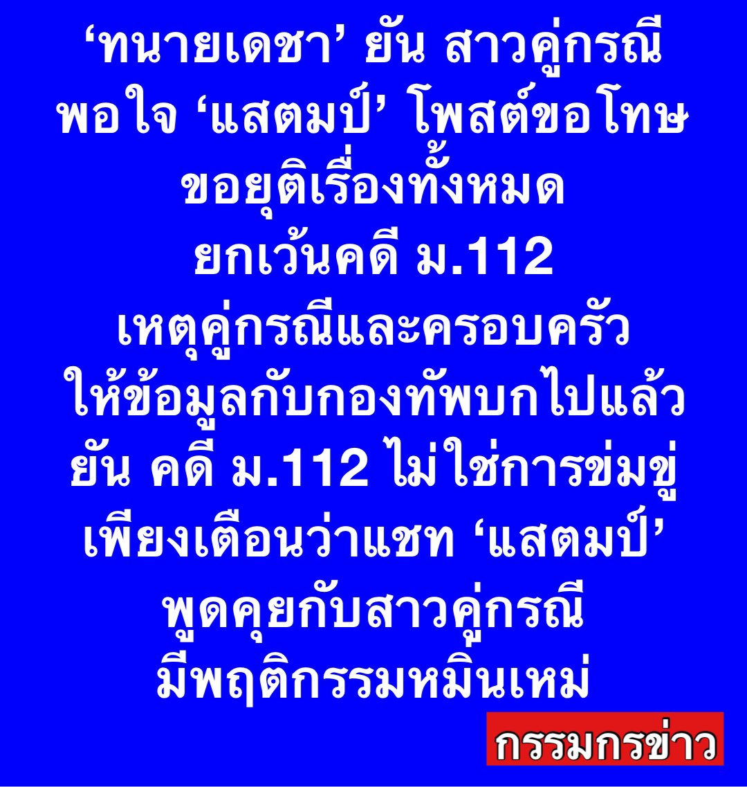 sorrayuth9111's tweet photo. ‘ทนายเดชา’ ยัน สาวคู่กรณี ‘แสตมป์’ พอใจโพสต์ขอโทษ ขอยุติเรื่องทั้งหมด ยกเว้นคดี ม.112 เหตุคู่กรณีและครอบครัว ให้ข้อมู���กับกองทัพบกไปแล้ว ยัน คดี ม.112 ไม่ใช่การข่มขู่  เพียงเตือนว่าแชท ‘แสตมป์’ พูดคุยกับสาวคู่กรณี มีพฤติกรรมหมิ่นเหม่

วันที่ 20 ม.ค.68 นายเดชา กิตติวิทยานันท์ ทนายความ ให้สัมภาษณ์ว่า ก่อนหน้านี้ฝั่งคู่กรณีของ ‘แสตมป์’ มาปรึกษาเรื่องคดีความ โดยได้พูดคุยกับคู่กรณีและครอบครัวแล้ว หลังได้เห็นข้อความที่แสตมป์โพสต์ ว่ายอมรับผิดและขอโทษ ตามที่ "แสตมป์" ได้โพสต์ผ่านเฟซบุ๊�� ซึ่งคู่กรณีและครอบครัวก็รู้สึกพอใจ และไม่ติดใจดำเนินคดีแล้ว ขอยุติเรื่องทั้งหมด ยกเว้นเรื่องคดีหมิ่นสถาบัน มาตรา 112 ที่น��กเหนือการจัดการของคู่กรณี เพราะเรื่องนี้คู่กรณีและครอบครัว ได้ไปให้ข้อมูลกับกองทัพบกแล้ว และเป็นหน้าที่ของกองทัพบกและกระทรวงกลาโหม ในการพิจารณาว่าจะดำเนินการกับ ‘แสตมป์’ หรือไม่

นายเดชากล่าวว่า ครอบครัวคู่กรณียืนยันว่า ไม่ใช่การข่มขู่ แต่เป็นการที่พ่อคู่กรณีแจ้งว่า การกระทำของ ‘แสตมป์’ ที่แชทพูดคุยกับสาวคู่กรณีก่อนหน้านี้นั้น มีพฤติกรรมที่หมิ่นเหม��� มาตรา 112 พ่อคู่กรณีจึงมีการพูดเพื่อปกป้องสถาบัน แต่ไม่ใช่การข่มขู่ และมีหลักฐานเป็นแชทสนทนาทั้งหมด

ส่วนคดีที่คู่กรณีถูกฟ้องร้องมีทั้งหมด 4 คดี ได้แก่ คดีหมิ่นประมาทที่ศาลจังหวัดนนทบุรี , คดีหมิ่นประมาทที่ศาลแขวงดุสิต , คดีหมิ่นประมาทที่ศาลแพ่ง เรียกค่าเสียหาย 2 ล้านบาท โดยทั้ง 3 คดีหมิ่นประมาท "แสตมป์" ได้ถอนฟ้องไปแล้ว

ส่วนคดีละเมิดที่ศาลเยาวชนและครอบครัวกลาง เรียกค่าทดแทน 10 ล้านบาท ก็ไกล่เกลี่ยจบแล้ว ศาลสั่งจ่ายเงินทดแทน 1 ล้านบาท โดยที่คู่กรณียอมจ่าย เพราะศาลไกล่เกลี่ยและถูกกดดันจากคู่กรณี จึงยอมจ่ายให้เรื่องจบไป แต่ไม่ได้ยอมรับว่า ‘เป็นชู้’ กับ ‘แสตมป์’ และหลังจากคดีจบ พ่อของคู่กรณี ก็ยืนยันว่าไม่เคยตามไปข่มขู่คุกคามที่บ้านใดๆ ไม่เคยเจอ ‘แสตมป์’ ด้วย และสงสัยว่า คดีจบไปนานแล้ว เหตุใดจึงไปกล่าวบนคอนเสิร์ตเช่นนั้น

ดังนั้น แม้จะพอใจกับคำขอโทษที่ ‘แสตมป์’ โพสต์เมื่อเช้า แต่หากหลังจากนี้ มีการไปให้สัมภาษณ์สื่อมวลชน กระทบคู่กรณีและครอบครัวให้ได้รับความเสียหาย ก็จะต���องดำเนินการตามกฎหมายต่อไป แต่หากหยุด คู่กรณีก็จะหยุดเช่นกัน 

ส่วนโพสต์ดังกล่าวของ ‘แสตมป์’ ที่ยอมรับว่า นอกใจภรรยา มาคบกับคู่กรณีนั้น ทนายเดชายอมรับว่า “กระทบ” กับคู่กรณี แต่ก็ขึ้นอยู่กับครอบครัวคู่กรณีจะดำเนินการหรือไม่ ดังนั้นหลังจากนี้ ‘แสตมป์’ ควรอยู่เฉยๆ ดีกว่า ส่วนเรื่องคบกันจริงหรือไม่นั้น ให้เป็นเรื่องส่วนตัวของคู่กรณีออกมาพูดเอง ไม่สามารถตอบ���ทนได้