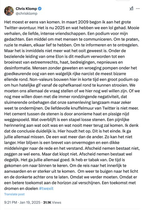 veen_els's tweet photo. Chris Klomp @chrisklomp is niet meer. Op X @X dan. Gisteren had hij dit aangekondigd, maar nu heeft hij dan echt de daad bij het woord gevoegd!
#Xexit
Ik heb een analyse gemaakt van zijn afscheidstoespraak. Je hoeft namelijk niet aan te kondigen dat je van X afgaat, je kunt gewoon met X stoppen en naar BlueSky gaan. Of helemaal stoppen met social media, dat beviel mij tot april 2021 ook prima (toen begon ik met twitter). Maar de bedoeling lijkt te zijn dat we allemaal met X stoppen, luister maar. Ik heb zijn redevoering opgedeeld in vijf kopjes, die zijn dus van mezelf. Vaarwel, Chris Klomp.
1e deel: Het geliefde twitter van weleer is niet meer.
"Het moest er eens van komen. In maart 2009 begon ik aan het grote Twitter-avontuur. Het is nu 2025 en wat hebben we een lol gehad. Mooie verhalen, de liefde, intense vriendschappen. Een podium voor mijn gedachten. Een middel om met mensen te communiceren. Om te praten, ruzie te maken, elkaar lief te hebben. Om te informeren en te ontregelen."
2e deel: met de overname door Musk kreeg haat een kans.
"Maar het is inmiddels niet meer wat het ooit geweest is. Onder de bezielende leiding van ome Elon is dit medium verworden tot een broeinest van extreemrechts, haat, bedreigingen, nepnieuws en desinformatie. Mensen zonder geweten en wroeging pompen onder het goedkeurende oog van een walgelijk rijke narcist de meest bizarre ellende rond."
3e deel is m.i. een sneer naar accounts die op X als 'extreem-rechts' worden weggezet.
"Non-valeurs bouwen hier in korte tijd een groot podium op om hun hatelijke gif vanaf de ophefkansel rond te kunnen strooien."
4e deel we moeten ons allemaal de vraag stellen of we Chris Klomp zullen volgen.
"We moeten ons allemaal de vraag stellen of we hier nog wel willen zijn. Of we nog mee willen doen met die immer rondzingende negativiteit, dat sluimerende onbehagen dat onze samenleving langzaam maar zeker weet te ondermijnen. De liefdevolle knuffelmuur van Twitter is niet meer. Het cement tussen de stenen is door anonieme haat en pissige nijd weggespoeld. Wat overblijft is een stapel losse stenen. Een pijnlijke herinnering aan wat ooit was en wat nooit meer terug zal komen."
5e deel en slot; ik ga en wie ook zo liefdevol en tegen haat is als ik, gaat mee.
"Ik denk dat de conclusie duidelijk is. Hier houdt het op. Dit is het einde. Ik ga jullie allemaal missen. De een wat meer dan de ander. Zo kan het niet langer. Hier blijven is een brevet van onvermogen en een dikke middelvinger naar de rede en het verstand. Afscheid nemen bestaat niet, zeggen ze wel eens. Maar dat klopt niet. Afscheid nemen bestaat wel degelijk. Het ga jullie allemaal goed. Ik heb er tabak van. De tijd is gekomen om naar binnen te keren. Om de reis naar het innerlijk te aanvaarden en er sterker uit te komen. Om weer te buigen naar het licht en de donkerte achter ons te laten. Omdat we verder moeten. Omdat er een betere toekomst aan de horizon zal verschijnen. Een toekomst met dromen en doelen #twexit"