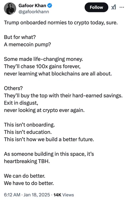 
Gafoor Khan
@gafoorkhann
Trump onboarded normies to crypto today, sure.

But for what?
A memecoin pump?

Some made life-changing money. 
They’ll chase 100x gains forever, 
never learning what blockchains are all about.

Others? 
They’ll buy the top with their hard-earned savings. 
Exit in disgust, 
never looking at crypto ever again. 

This isn’t onboarding. 
This isn’t education. 
This isn’t how we build a better future.

As someone building in this space, it’s heartbreaking TBH.

We can do better. 
We have to do better.