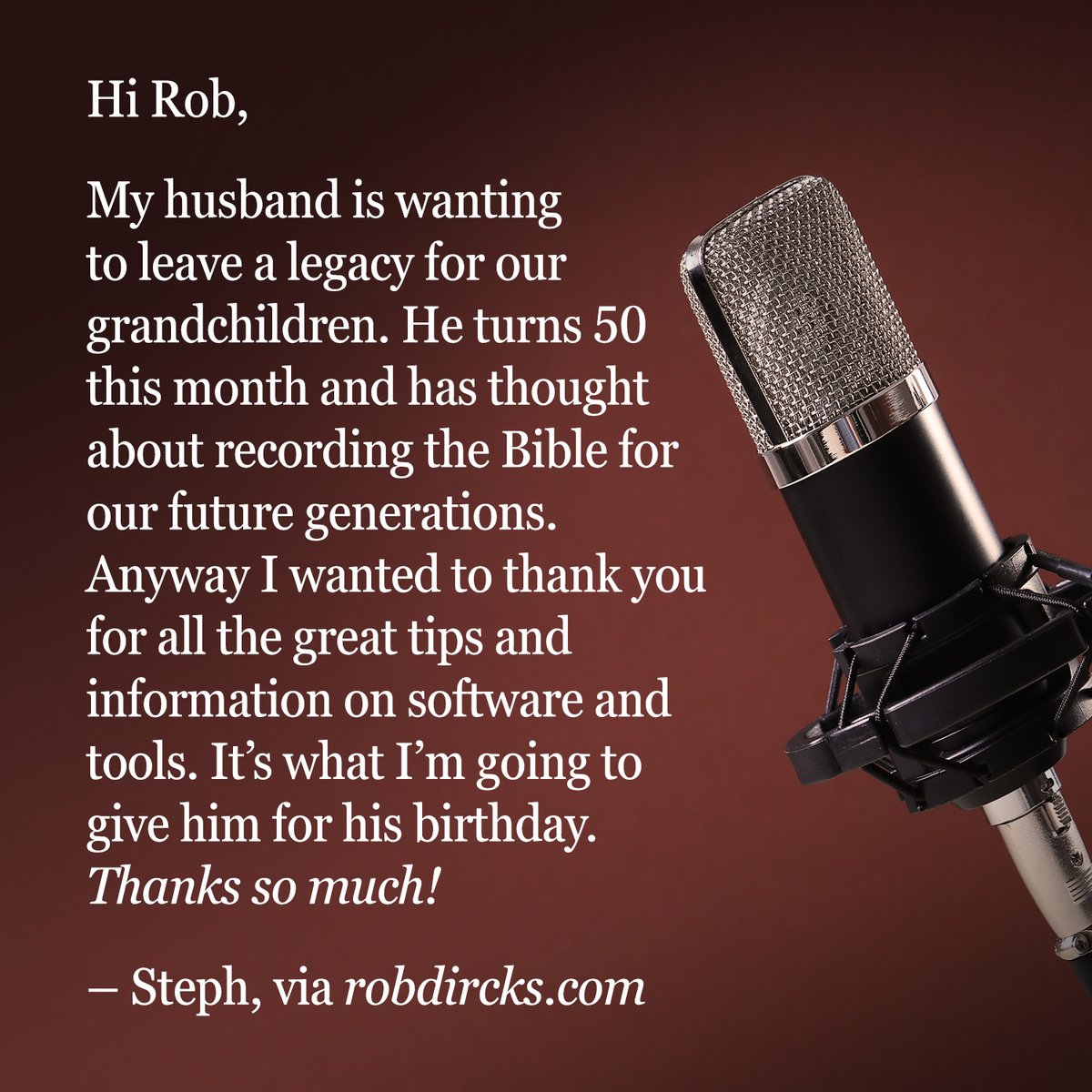 Hi Rob, My husband is wanting to leave a legacy for our grandchildren. He turns 50 this month and has thought about recording the Bible for our future generations. Anyway I wanted to thank you for all the great tips and information on software and tools. Thanks so much!  – Steph