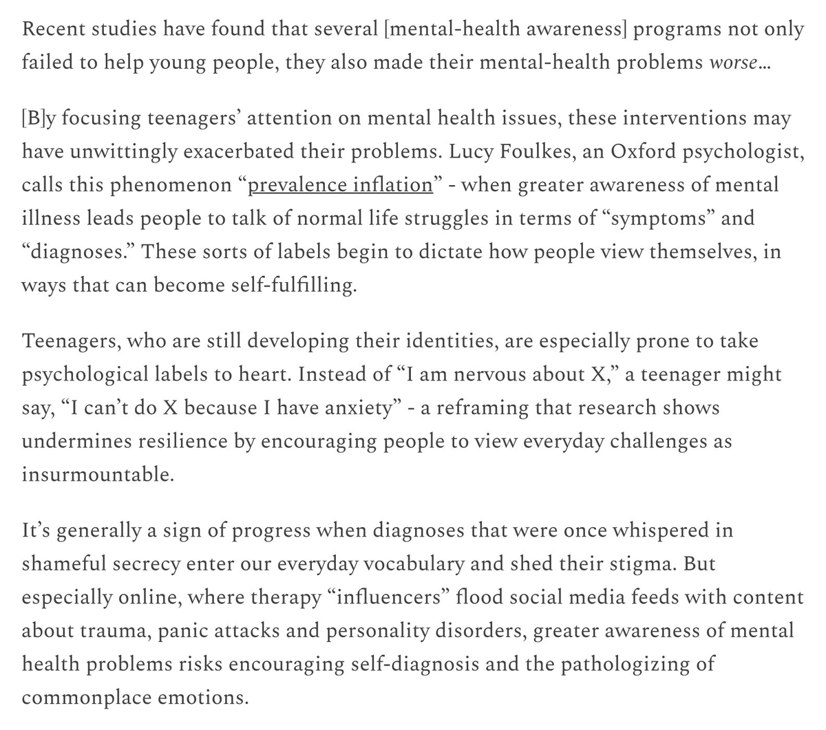 "Greater awareness of mental health problems risks encouraging self-diagnosis and the pathologizing of commonplace emotions... Instead of 'I am nervous about X,' a teenager might say 'I can't do X because I have anxiety' - a reframing that research shows undermines resilience."
