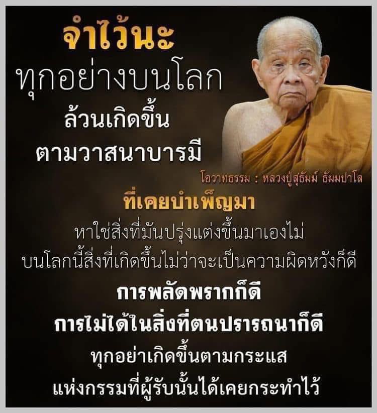 “จำไว้นะ ทุกอย่างบนโลกล้วนเกิดขึ้นตามวาสนาบารมีที่เคยบำเพ็ญมา หาใช่สิ่งที่มันปรุงแต่งขึ้นมาเองไม่ บนโลกนี้สิ่งที่เกิดขึ้นไม่ว่าจะเป็นความผิดหวังก็ดี การพลัดพรากก็ดี การไม่ได้ในสิ่งที่ปรารถนาก็ดี ทุกอย่างเกิดขึ้นตามกระแสแห่งกรรมที่ผู้นั้นได้เคยทำไว้”

หลวงปู่สุธัม ธัมมปาโล