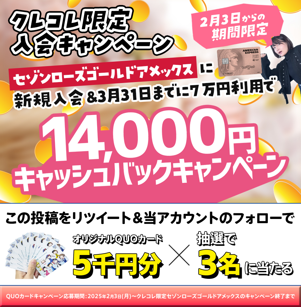 フォロー＆リポストで5,000円分のQUOカードが
抽選で3名様に当たる
プレゼントキャンペーン【第13回】

【PRここから】
セゾンローズゴールド・アメックス・カードのクレコレ限定入会キャンペーン
新規入会＆2025年3月31日（月）までに7万円（税込）の利用で14,000円キャッシュバック