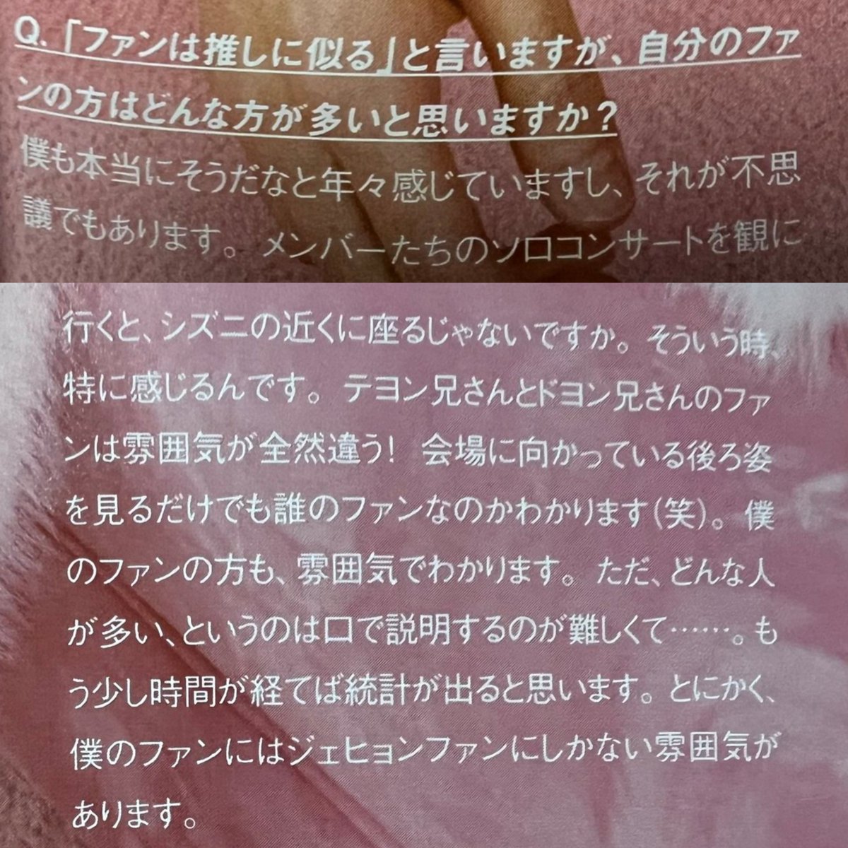 NCT 127 OFFICIAL BOOK Vol.11 오피셜북 인터뷰 #재현 (오역주의) 

Q. ‘팬들은 가수와 닮았다.’고 하는데, 본인에게는 어떤 팬들이 많다고 생각하나요?

A. 저도 정말 팬들이 가수를 닮았다는 걸 매년 느끼고 있고, 그게 신기하기도 해요. 멤버들의 솔로 콘서트를 보러 가면, 시즈니 근처에 앉잖아요.