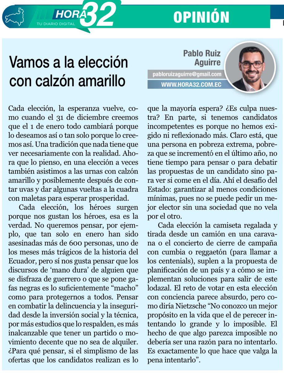 PabloRuizAguirr's tweet photo. VAMOS A LA ELECCIÓN CON CALZÓN AMARILLO

Cada elección, la esperanza vuelve, como cuando el 31 de diciembre creemos que el 1 de enero todo cambiará porque lo deseamos así o tan solo porque lo creemos así. Una tradición que nada tiene que ver necesariamente con la realidad. Ahora que lo pienso, en una elección a veces también asistimos a las urnas con calzón amarillo y posiblemente después de contar uvas y dar algunas vueltas a la cuadra con maletas para esperar prosperidad.

Cada elección, los héroes surgen porque nos gustan los héroes, esa es la verdad. No queremos pensar, por ejemplo, que tan solo en enero han sido asesinadas más de 600 personas, uno de los meses más trágicos de la historia del Ecuador, pero sí nos gusta pensar que los discursos de mano dura de alguien que se disfraza de guerrero o que se pone gafas negras es lo suficientemente “macho” como para protegernos a todos. Pensar en combatir la delincuencia y la inseguridad desde la inversión social y la técnica, por más estudios que lo respalden, es más inalcanzable que tener un partido o movimiento decente que no sea de alquiler. ¿Para qué pensar, si el simplismo de las ofertas que los candidatos realizan es lo que la mayoría espera? ¿Es culpa nuestra? En parte, si tenemos candidatos incompetentes es porque no hemos exigido ni reflexionado más. Claro está, que una persona en pobreza extrema, pobreza que se incrementó en el último año, no tiene tiempo para pensar o para debatir las propuestas de un candidato sino para ver si come en el día. Ahí el desafío del Estado: garantizar al menos condiciones mínimas, pues no se puede pedir un mejor elector sin una sociedad que no vela por el otro.

Cada elección la camiseta regalada y tirada desde un camión en una caravana o el concierto de cierre de campaña con cumbia o reggaetón (para llamar a los centenials), suplen a la propuesta de planificación de un país y a cómo se implementan soluciones para salir de este lodazal. El reto de votar en esta elección con conciencia parece absurdo, pero como diría Nietzsche "No conozco un mejor propósito en la vida que el de perecer intentando lo grande y lo imposible. El hecho de que algo parezca imposible no debería ser una razón para no intentarlo. Es exactamente lo que hace que valga la pena intentarlo”