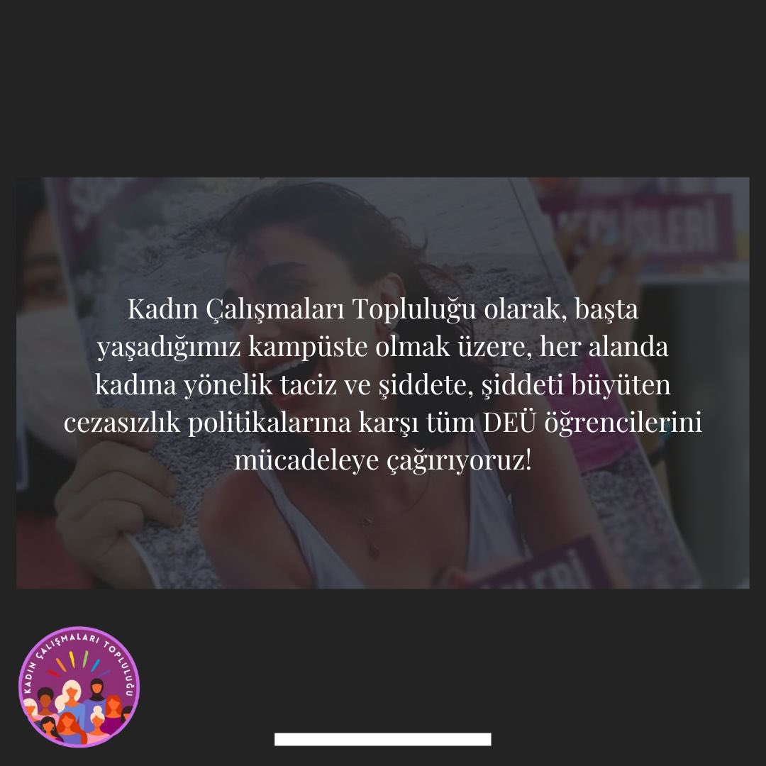 Kadın Çalışmaları Topluluğu olarak, başta yaşadığımız kampüste olmak üzere, her alanda kadına yönelik taciz ve şiddete, şiddeti büyüten cezasızlık politikalarına karşı tüm DEÜ öğrencilerini mücadeleye çağırıyoruz!