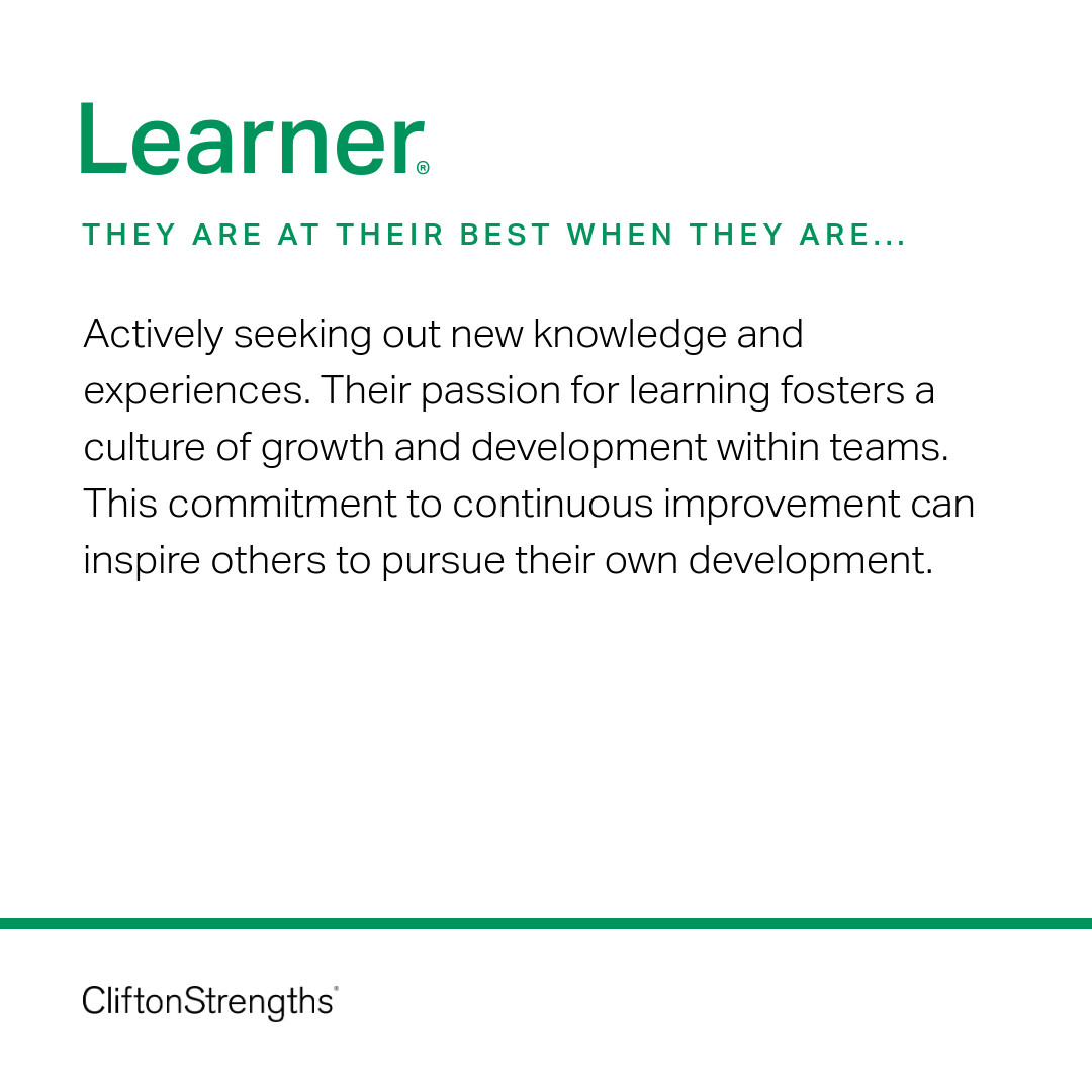 People with strong Learner love to acquire new facts, skills and experiences. Their craving to learn makes them a valuable resource for information and can encourage others to embrace their own learning journeys. Learners play a critical role in stimulating individual and