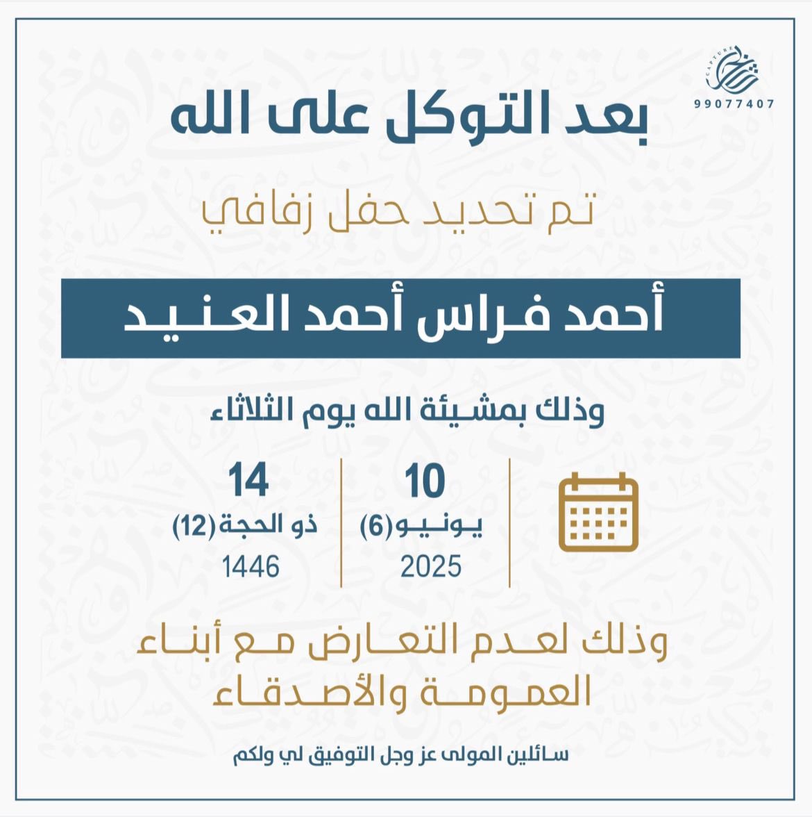 بعد التوكل على الله 
تم بحمدالله تحديد حفل زفافي 
أحمد فراس العنيد
وذالك مساء يوم الثلاثاء 
    تاريخ2025/6/10 م
 وذلك لعدم التعارض 
مع ابناء العمومة و الاصدقاء 
 أسال الله التوفيق لي ولكم