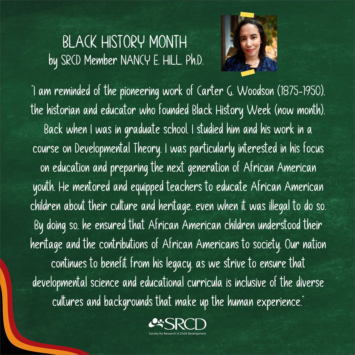 Join SRCD in celebrating Black History Month (BHM), a month reserved to honor the contributions and legacy of African Americans across history and society. Here is a reflection of BHM, honoring the legacy of educator Dr. Carter G. Woodson, by SRCD member Nancy E. Hill, Ph.D.