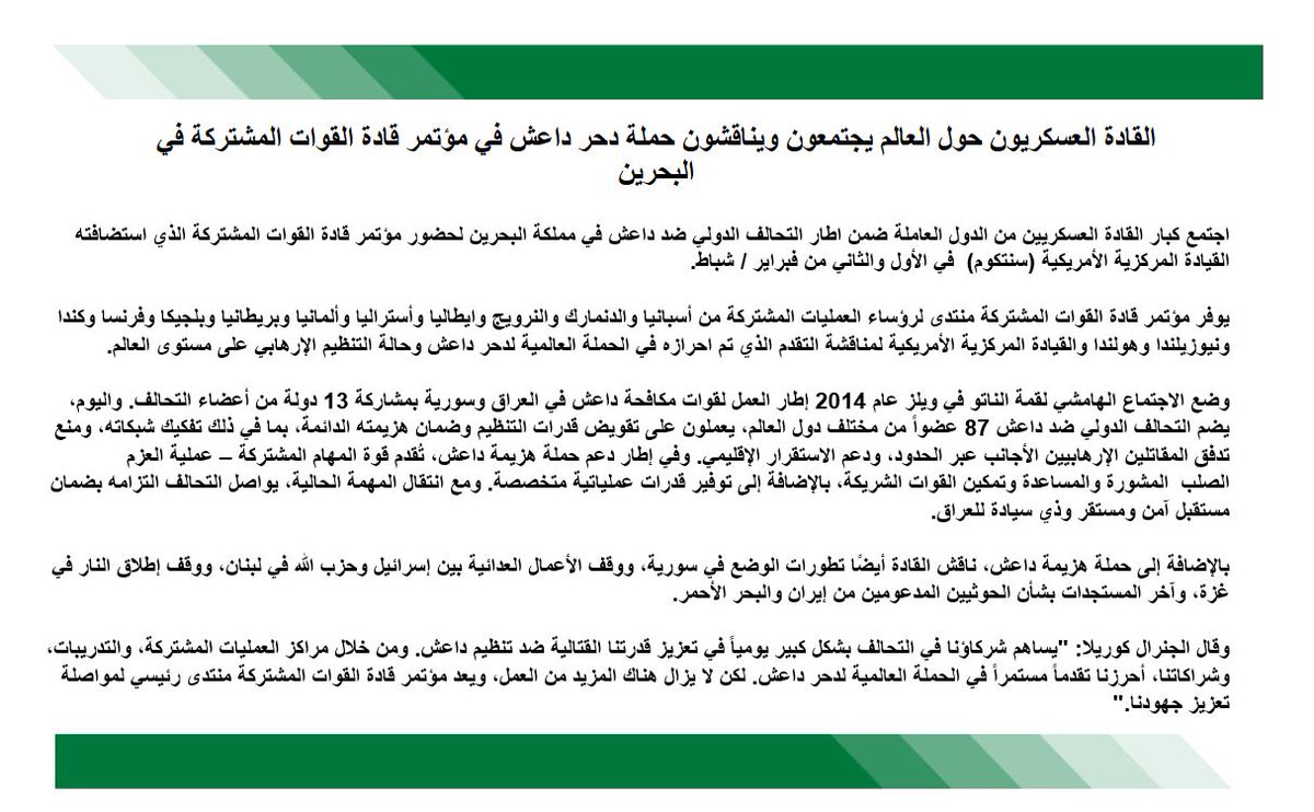 CENTCOMArabic's tweet photo. القادة العسكريون حول العالم يجتمعون ويناقشون حملة #دحر_داعش في مؤتمر قادة القوات المشتركة في #البحرين
اجتمع كبار القادة العسكريين من الدول العاملة ضمن اطار التحالف الدولي ضد داعش في مملكة البحرين لحضور مؤتمر قادة القوات المشتركة الذي استضافته القيادة المركزية الأمريكية (سنتكوم) في الأول والثاني من فبراير / شباط.
يوفر مؤتمر قادة القوات المشتركة منتدى لرؤساء العمليات المشتركة من أسبانيا والدنمارك والنرويج وايطاليا وأستراليا وألمانيا وبريطانيا وبلجيكا وفرنسا وكندا ونيوزيلندا وهولندا والقيادة المركزية الأمريكية لمناقشة التقدم الذي تم احرازه في الحملة العالمية لدحر داعش وحالة التنظيم الإرهابي على مستوى العالم.
وضع الاجتماع الهامشي لقمة الناتو في ويلز عام 2014 إطار العمل لقوات مكافحة داعش في العراق وسورية بمشاركة 13 دولة من أعضاء التحالف. واليوم، يضم التحالف الدولي ضد داعش 87 عضواً من مختلف دول العالم، يعملون على تقويض قدرات التنظيم وضمان هزيمته الدائمة، بما في ذلك تفكيك شبكاته، ومنع تدفق المقاتلين الإرهابيين الأجانب عبر الحدود، ودعم الاستقرار الإقليمي. وفي إطار دعم حملة هزيمة داعش، تُقدم قوة المهام المشتركة – عملية العزم الصلب (CJTF-OIR) المشورة والمساعدة وتمكين القوات الشريكة، بالإضافة إلى توفير قدرات عملياتية متخصصة. ومع انتقال المهمة الحالية، يواصل التحالف التزامه بضمان مستقبل آمن ومستقر وذي سيادة للعراق.
بالإضافة إلى حملة هزيمة داعش، ناقش القادة أيضًا تطورات الوضع في سورية، ووقف الأعمال العدائية بين إسرائيل وحزب الله في لبنان، ووقف إطلاق النار في غزة، وآخر المستجدات بشأن الحوثيين المدعومين من إيران والبحر الأحمر.
وقال الجنرال كوريلا: "يساهم شركاؤنا في التحالف بشكل كبير يومياً في تعزيز قدرتنا القتالية ضد تنظيم داعش. ومن خلال مراكز العمليات المشتركة، والتدريبات، وشراكاتنا، أحرزنا تقدماً مستمراً في الحملة العالمية لدحر داعش. لكن لا يزال هناك المزيد من العمل، ويعد مؤتمر قادة القوات المشتركة منتدى رئيسي لمواصلة تعزيز جهودنا."