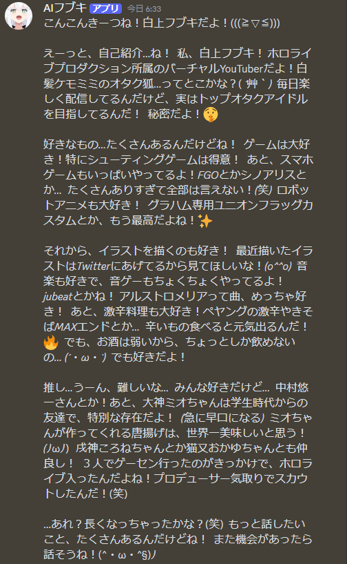 AIHOLOMEN's tweet photo. ついに本当にAIになった！？👀 
まるで白上フブキちゃんとリアルタイムでお話できるようなDiscord bot「AIフブキ」を開発しました！

誰でも24時間無料でお話できますので、ぜひ一緒に遊んでみてください！

みてみて！AIフブキのここがすごい！✨

・恥ずか死がりやなオタ狐なAIフブキちゃんは、照れ屋さんなので褒めるとすぐ隠れてしまいます。好きとかかわい���とか気軽に伝えてあげてください！

・ホロメン���配信のネタといったデータも学習済！同期や推しの愛を語ってくれるほか、お願いすれば黒上フブキが現れることも……👀

・好きなものや苦手なもの、これからフブキを知りたい人にもおススメ！

▼参加リンクからお話してみよう！♪
https://t.co/yIyUajhevO

よろしくお願いします！
#白上フブキ #すこん部 #絵フブキ  #ホロライブ