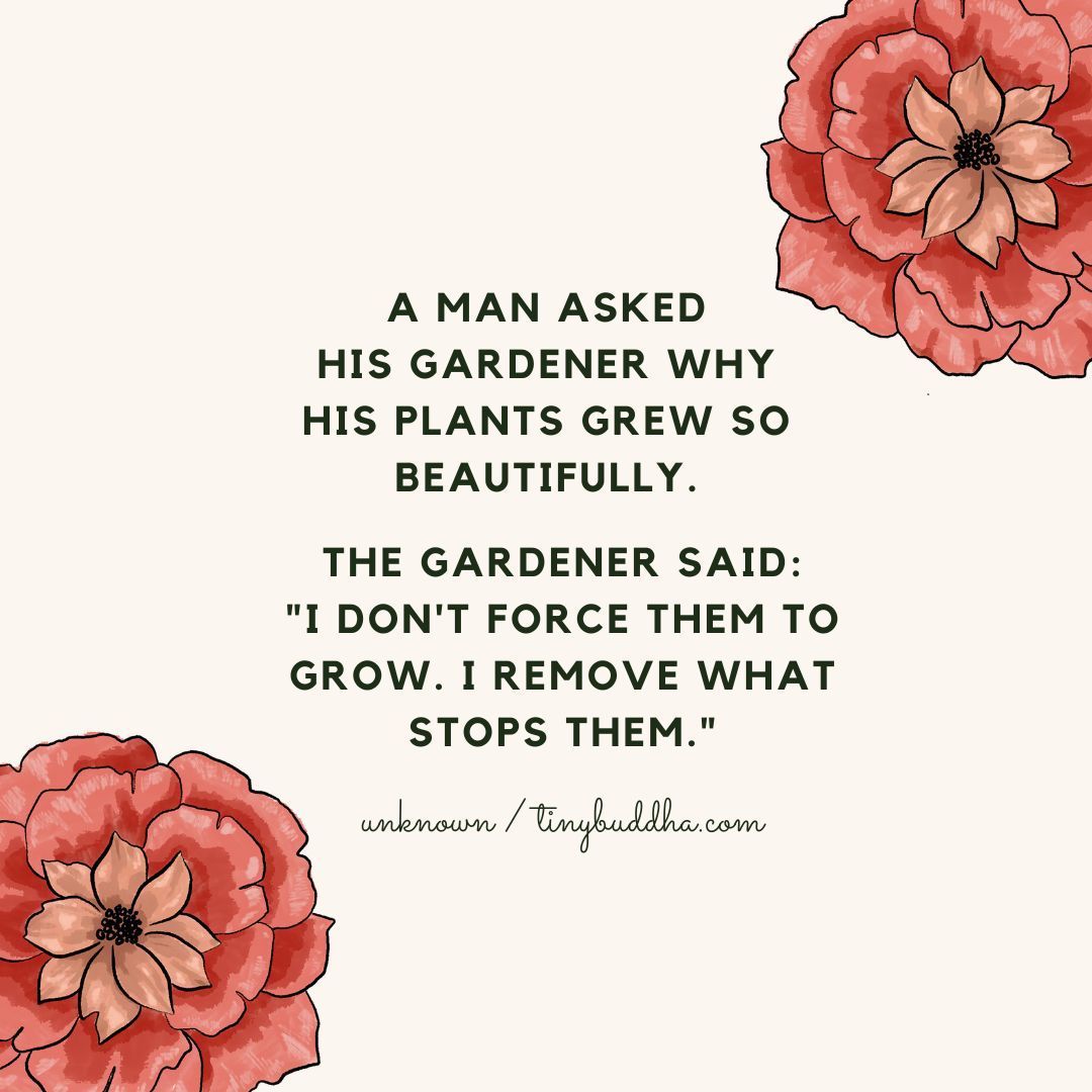 "A man asked his gardener why his plants grew so beautifully. The gardener said: 'I don't force them to grow. I remove what stops them.'" ~Unknown