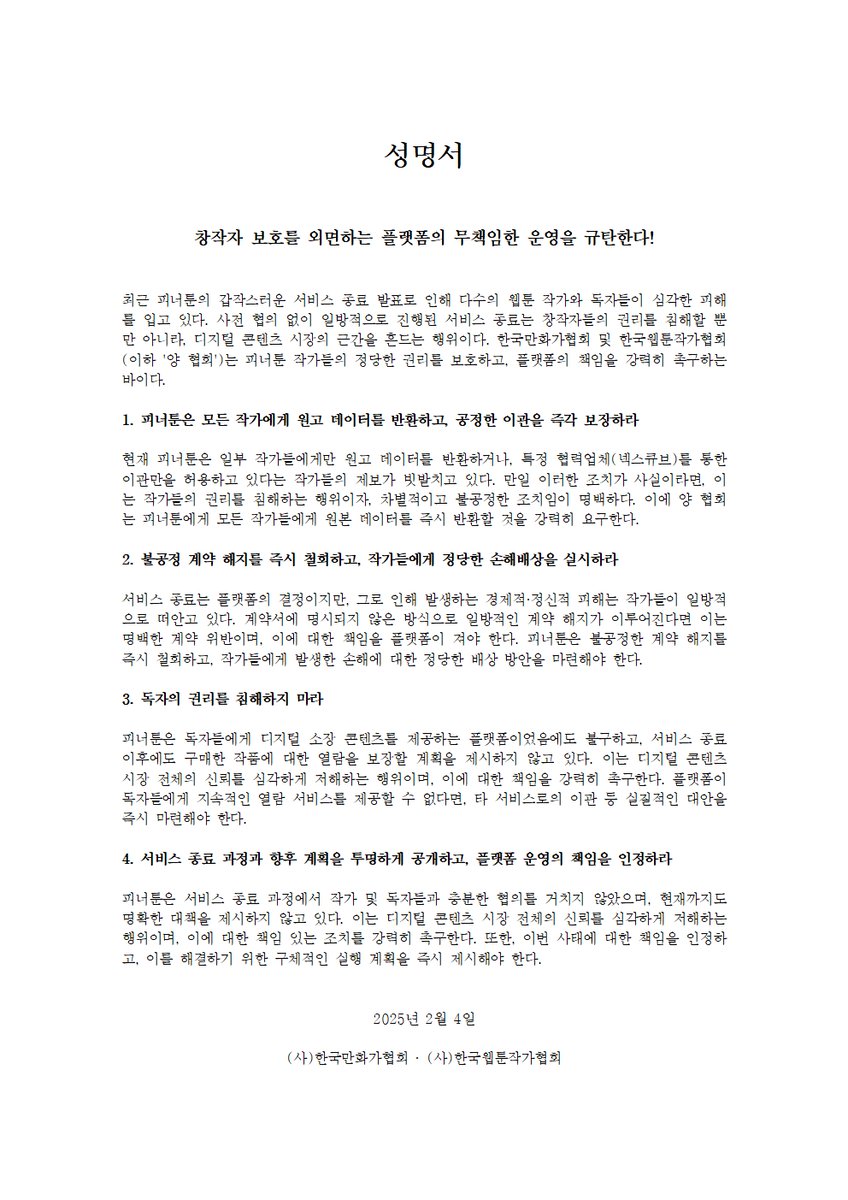 [한국만화가협회, 한국웹툰작가협회] '피너툰' 사태 관련 성명서 발표

성명서

창작자 보호를 외면하는 플랫폼의 무책임한 운영을 규탄한다!

최근 피너툰의 갑작스러운 서비스 종료 발표로 인해 다수의 웹툰 작가와 독자들이 심각한 피해를 입고 있다. 사전 협의 없이 일방적으로 진행된 서비스