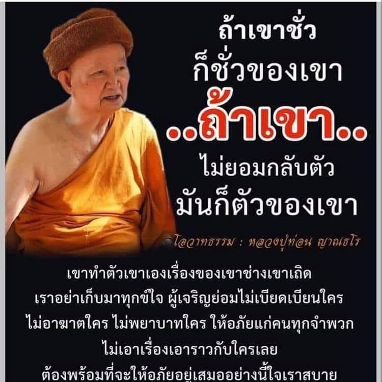 *ถ้าเขาชั่วก็ชั่วของเขา ถ้าเขาไม่ยอมกลับตัว มันก็ตัวของเขา เขาทำตัวเขาเอง เรื่องของเขาช่างเขาเถิด เราอย่าเก็บมาทุกข์ใจ ผู้เจริญย่อมไม่เบียดเบียนใคร ไม่อาฆาตใคร ไม่พยาบาทใคร ให้อภัยแก่คนทุกจำพวก ไม่เอาเรื่องเอาราวกับใครเลย…อย่างนี้ใจเราสบาย

: หลวงปู่ท่อน ญาณธโร